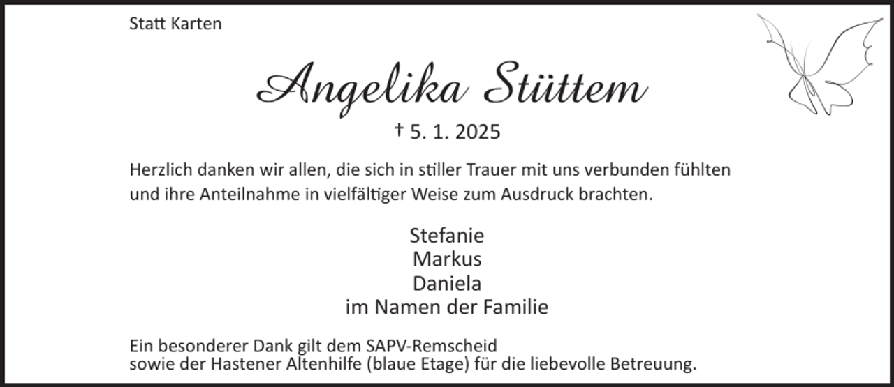 <p>Statt Karten</p><p>Angelika Stüttem<br />† 5. 1. 2025</p><p>Herzlich danken wir allen, die sich in stiller Trauer mit uns verbunden fühlten<br />und ihre Anteilnahme in vielfältiger Weise zum Ausdruck brachten.</p><p>Stefanie<br />Markus<br />Daniela<br />im Namen der Familie<br />Ein besonderer Dank gilt dem SAPV-Remscheid<br />sowie der Hastener Altenhilfe (blaue Etage) für die liebevolle Betreuung.</p>