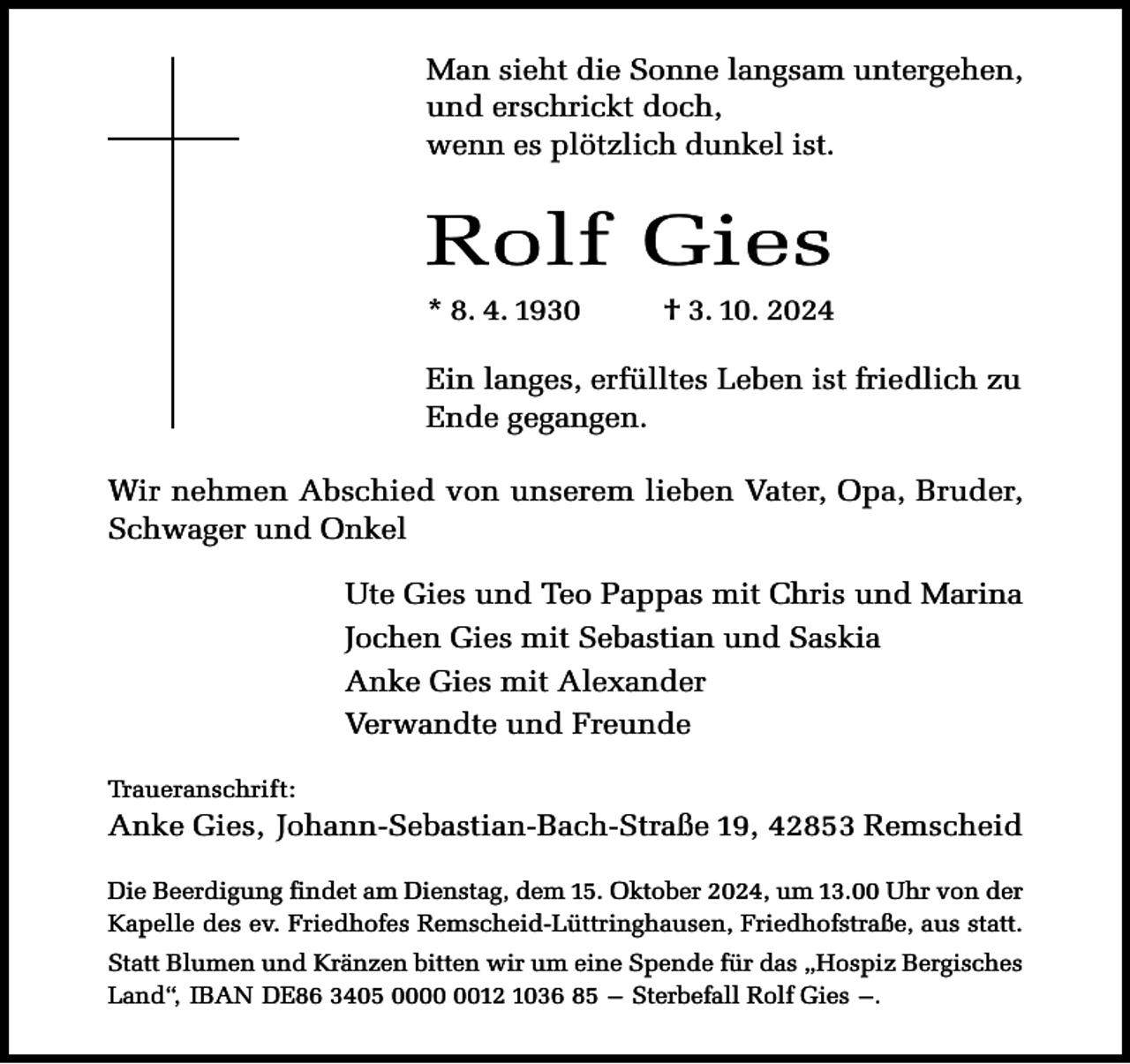 <p>Man sieht die Sonne langsam untergehen,<br />und erschrickt doch,<br />wenn es plötzlich dunkel ist.</p><p>Rolf Gies<br />* 8. 4. 1930</p><p>† 3. 10. 2024</p><p>Ein langes, erfülltes Leben ist friedlich zu<br />Ende gegangen.<br />Wir nehmen Abschied von unserem lieben Vater, Opa, Bruder,<br />Schwager und Onkel<br />Ute Gies und Teo Pappas mit Chris und Marina<br />Jochen Gies mit Sebastian und Saskia<br />Anke Gies mit Alexander<br />Verwandte und Freunde<br />Traueranschrift:</p><p>Anke Gies, Johann-Sebastian-Bach-Straße 19, 42853 Remscheid<br />Die Beerdigung findet am Dienstag, dem 15. Oktober 2024, um 13.00 Uhr von der<br />Kapelle des ev. Friedhofes Remscheid-Lüttringhausen, Friedhofstraße, aus statt.<br />Statt Blumen und Kränzen bitten wir um eine Spende für das „Hospiz Bergisches<br />Land“, IBAN DE86 3405 0012 1036 85 – Sterbefall Rolf Gies –.</p>