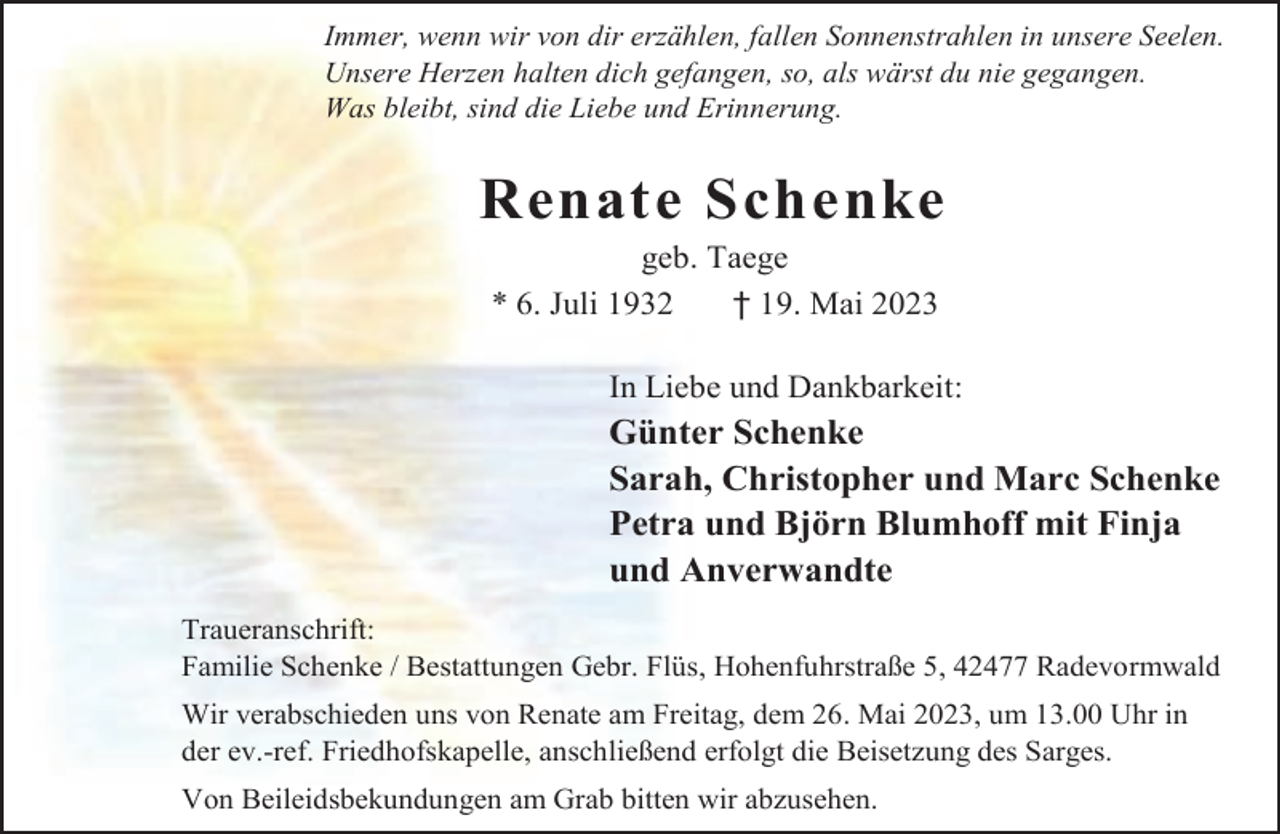 <p>Immer, wenn wir von dir erzählen, fallen Sonnenstrahlen in unsere Seelen.<br />Unsere Herzen halten dich gefangen, so, als wärst du nie gegangen.<br />Was bleibt, sind die Liebe und Erinnerung.</p><p>Renate Schenke<br />geb. Taege<br />* 6. Juli 1932<br />† 19. Mai 2023</p><p>In Liebe und Dankbarkeit:</p><p>Günter Schenke<br />Sarah, Christopher und Marc Schenke<br />Petra und Björn Blumhoff mit Finja<br />und Anverwandte<br />Traueranschrift:<br />Familie Schenke / Bestattungen Gebr. Flüs, Hohenfuhrstraße 5, 42477 Radevormwald<br />Wir verabschieden uns von Renate am Freitag, dem 26. Mai 2023, um 13.00 Uhr in<br />der ev.-ref. Friedhofskapelle, anschließend erfolgt die Beisetzung des Sarges.<br />Von Beileidsbekundungen am Grab bitten wir abzusehen.</p>