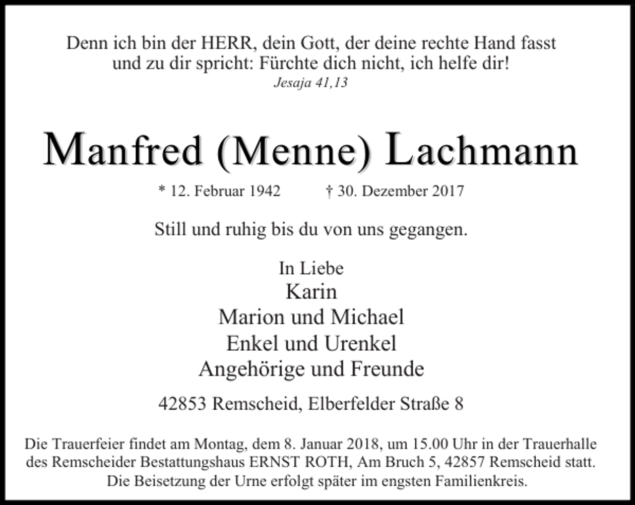 <p>Denn ich bin der HERR, dein Gott, der deine rechte Hand fasst<br />und zu dir spricht: Fürchte dich nicht, ich helfe dir!<br />Jesaja 41,13</p><p>Manfred (Menne) Lach mann<br />* 12. Februar 1942</p><p>† 30. Dezember 2017</p><p>Still und ruhig bis du von uns gegangen.<br />In Liebe</p><p>Karin<br />Marion und Michael<br />Enkel und Urenkel<br />Angehörige und Freunde<br />42853 Remscheid, Elberfelder Straße 8<br />Die Trauerfeier findet am Montag, dem 8. Januar 2018, um 15.00 Uhr in der Trauerhalle<br />des Remscheider Bestattungshaus ERNST ROTH, Am Bruch 5, 42857 Remscheid statt.<br />Die Beisetzung der Urne erfolgt später im engsten Familienkreis.</p>
