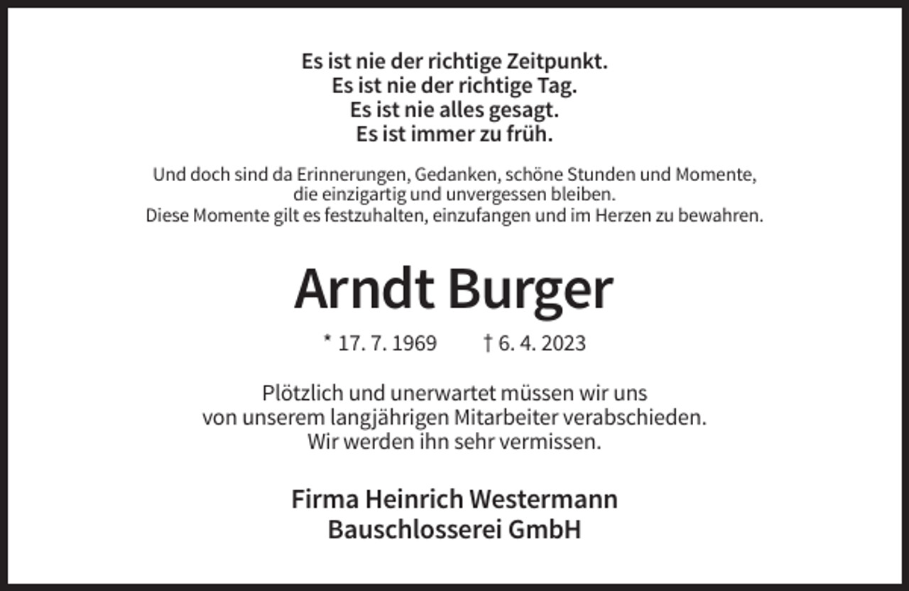 <p>Es ist nie der richtige Zeitpunkt.<br />Es ist nie der richtige Tag.<br />Es ist nie alles gesagt.<br />Es ist immer zu früh.<br />Und doch sind da Erinnerungen, Gedanken, schöne Stunden und Momente,<br />die einzigartig und unvergessen bleiben.<br />Diese Momente gilt es festzuhalten, einzufangen und im Herzen zu bewahren.</p><p>Arndt Burger<br />* 17. 7. 1969</p><p>† 6. 4. 2023</p><p>Plötzlich und unerwartet müssen wir uns<br />von unserem langjährigen Mitarbeiter verabschieden.<br />Wir werden ihn sehr vermissen.</p><p>Firma Heinrich Westermann<br />Bauschlosserei GmbH</p>