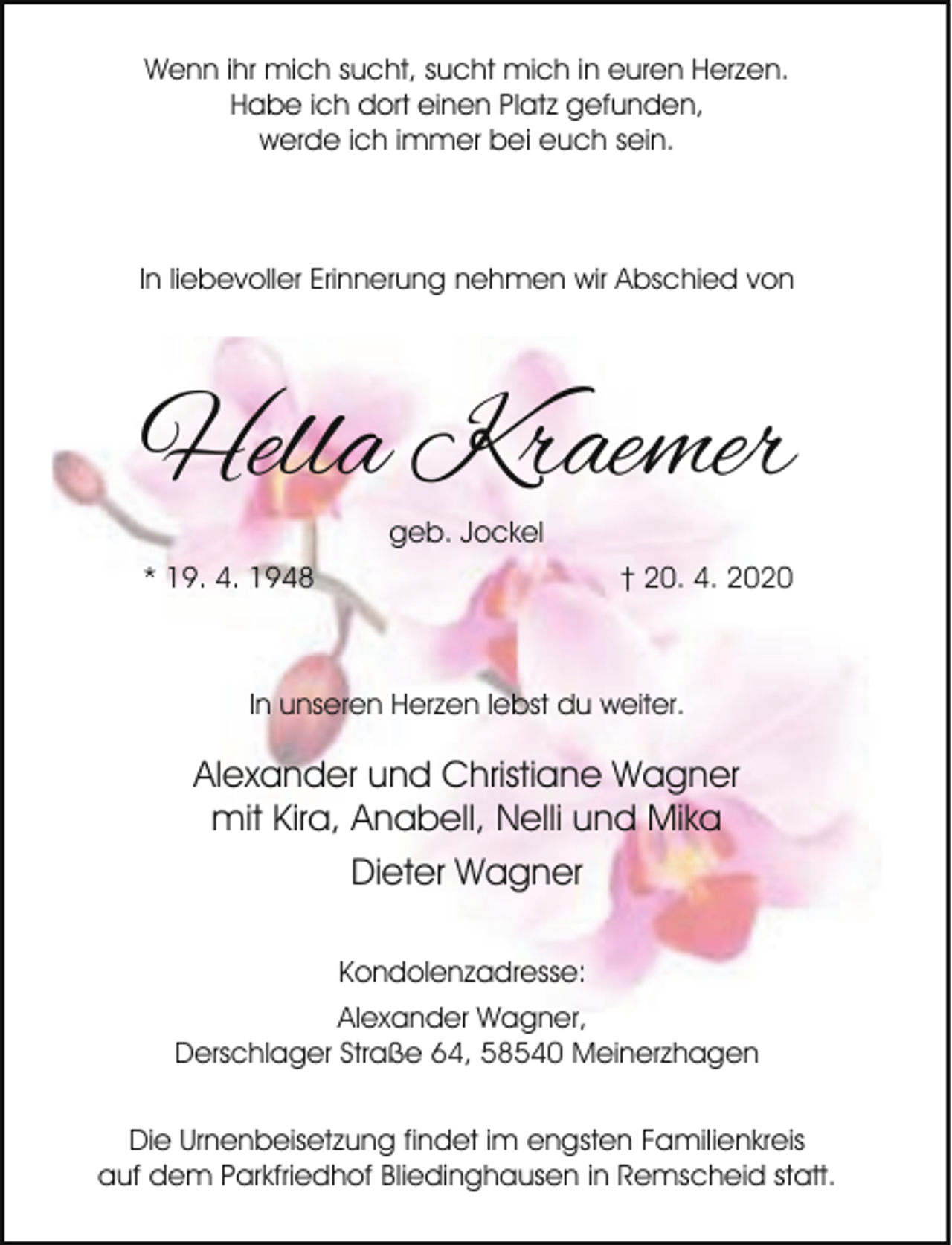 <p>Wenn ihr mich sucht, sucht mich in euren Herzen.<br />Habe ich dort einen Platz gefunden,<br />werde ich immer bei euch sein.</p><p>In liebevoller Erinnerung nehmen wir Abschied von</p><p>Hella Kraemer<br />geb. Jockel<br />* 19. 4. 1948</p><p>† 20. 4. 2020</p><p>In unseren Herzen lebst du weiter.</p><p>Alexander und Christiane Wagner<br />mit Kira, Anabell, Nelli und Mika<br />Dieter Wagner<br />Kondolenzadresse:<br />Alexander Wagner,<br />Derschlager Straße 64, 58540 Meinerzhagen<br />Die Urnenbeisetzung findet im engsten Familienkreis<br />auf dem Parkfriedhof Bliedinghausen in Remscheid statt.</p>