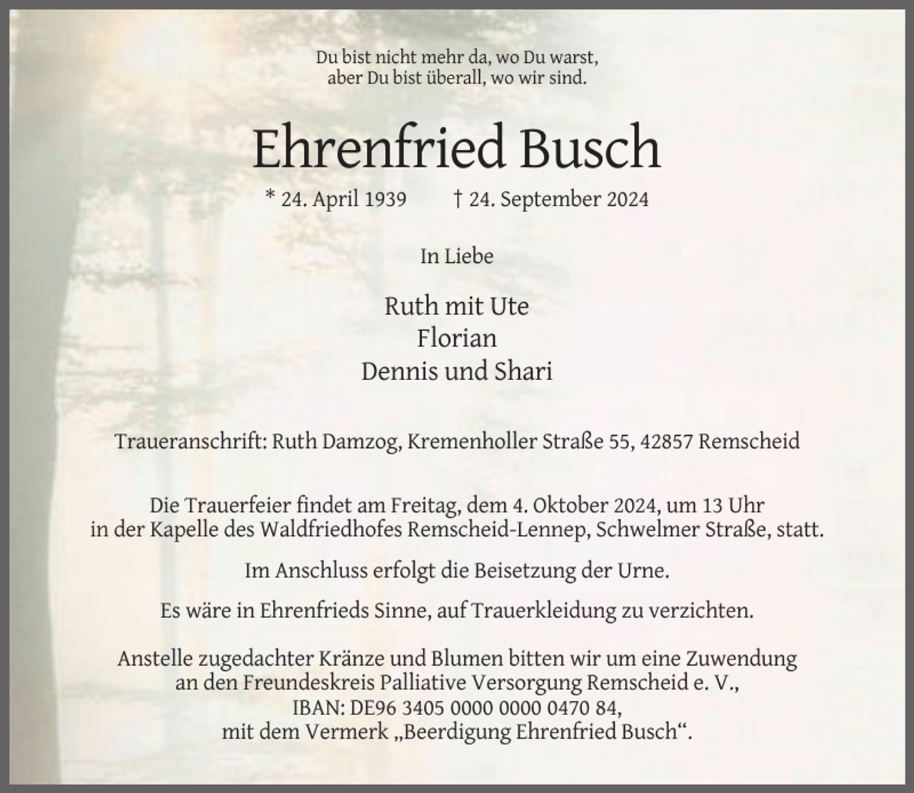 <p>Du bist nicht mehr da, wo Du warst,<br />aber Du bist überall, wo wir sind.</p><p>Ehrenfried Busch<br />* 24. April 1939</p><p>† 24. September 2024<br />In Liebe</p><p>Ruth mit Ute<br />Florian<br />Dennis und Shari<br />Traueranschrift: Ruth Damzog, Kremenholler Straße 55, 42857 Remscheid<br />Die Trauerfeier findet am Freitag, dem 4. Oktober 2024, um 13 Uhr<br />in der Kapelle des Waldfriedhofes Remscheid-Lennep, Schwelmer Straße, statt.<br />Im Anschluss erfolgt die Beisetzung der Urne.<br />Es wäre in Ehrenfrieds Sinne, auf Trauerkleidung zu verzichten.<br />Anstelle zugedachter Kränze und Blumen bitten wir um eine Zuwendung<br />an den Freundeskreis Palliative Versorgung Remscheid e. V.,<br />IBAN: DE96 3405 0470 84,<br />mit dem Vermerk „Beerdigung Ehrenfried Busch“.</p>