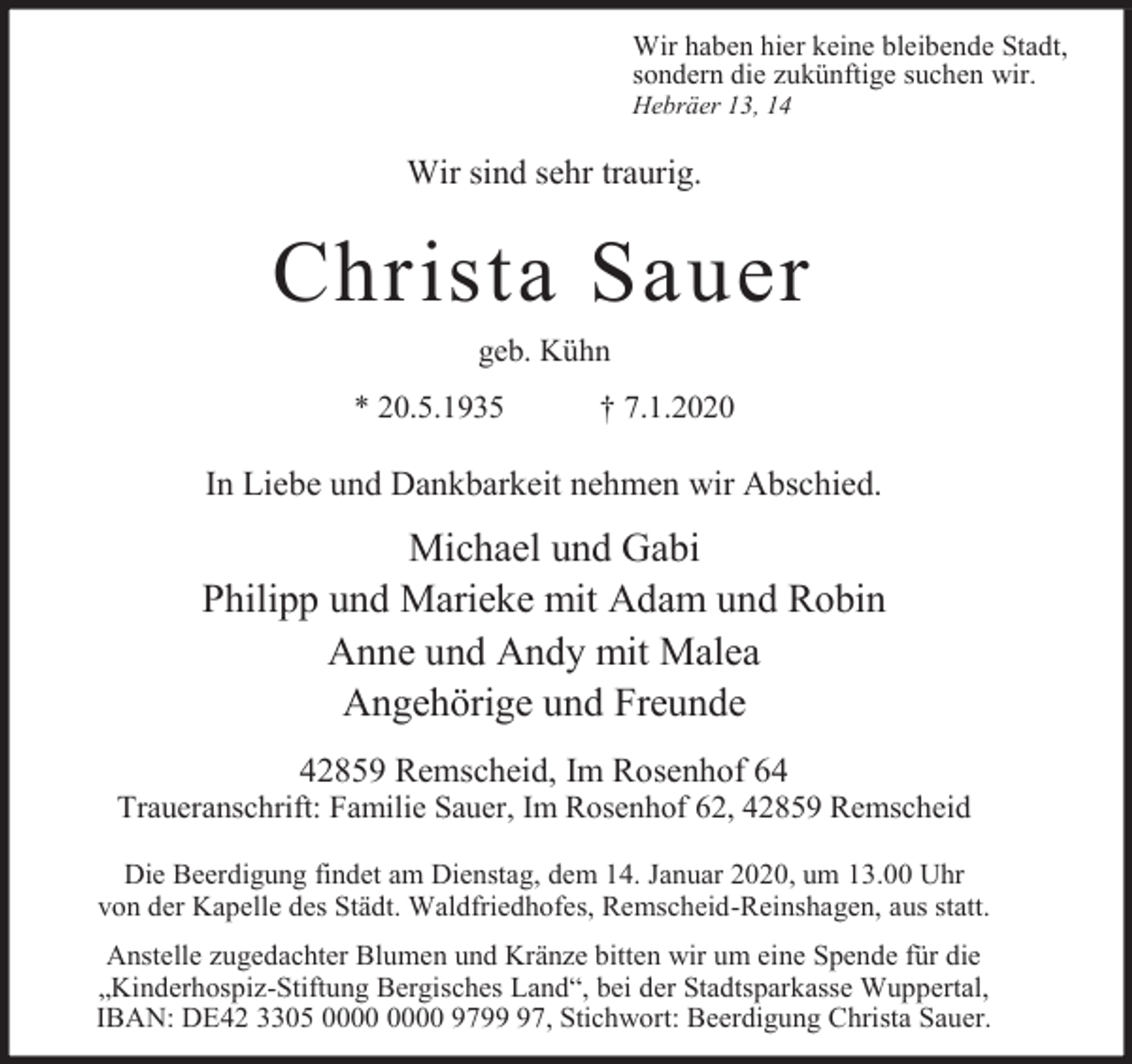 <p>Wir haben hier keine bleibende Stadt,<br />sondern die zukünftige suchen wir.<br />Hebräer 13, 14</p><p>Wir sind sehr traurig.</p><p>Christa Sauer<br />geb. Kühn<br />* 20.5.1935</p><p>† 7.1.2020</p><p>In Liebe und Dankbarkeit nehmen wir Abschied.</p><p>Michael und Gabi<br />Philipp und Marieke mit Adam und Robin<br />Anne und Andy mit Malea<br />Angehörige und Freunde<br />42859 Remscheid, Im Rosenhof 64</p><p>Traueranschrift: Familie Sauer, Im Rosenhof 62, 42859 Remscheid<br />Die Beerdigung findet am Dienstag, dem 14. Januar 2020, um 13.00 Uhr<br />von der Kapelle des Städt. Waldfriedhofes, Remscheid-Reinshagen, aus statt.<br />Anstelle zugedachter Blumen und Kränze bitten wir um eine Spende für die<br />„Kinderhospiz-Stiftung Bergisches Land“, bei der Stadtsparkasse Wuppertal,<br />IBAN: DE42 3305 9797, Stichwort: Beerdigung Christa Sauer.</p>