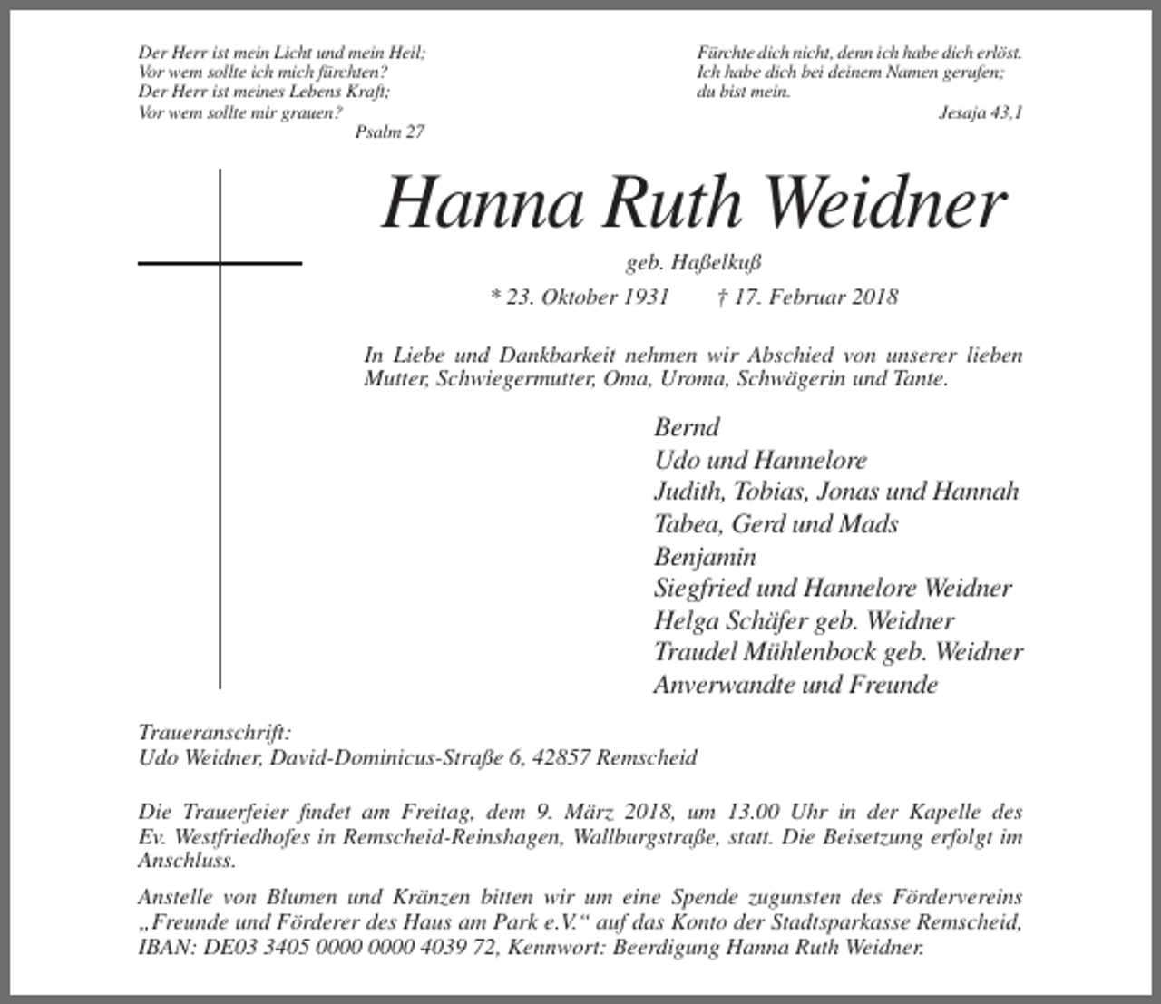 <p>Der Herr ist mein Licht und mein Heil;<br />Vor wem sollte ich mich fürchten?<br />Der Herr ist meines Lebens Kraft;<br />Vor wem sollte mir grauen?<br />Psalm 27</p><p>Fürchte dich nicht, denn ich habe dich erlöst.<br />Ich habe dich bei deinem Namen gerufen;<br />du bist mein.<br />Jesaja 43,1</p><p>Hanna Ruth Weidner<br />geb. Haßelkuß<br />* 23. Oktober 1931<br />† 17. Februar 2018<br />In Liebe und Dankbarkeit nehmen wir Abschied von unserer lieben<br />Mutter, Schwiegermutter, Oma, Uroma, Schwägerin und Tante.</p><p>Bernd<br />Udo und Hannelore<br />Judith, Tobias, Jonas und Hannah<br />Tabea, Gerd und Mads<br />Benjamin<br />Siegfried und Hannelore Weidner<br />Helga Schäfer geb. Weidner<br />Traudel Mühlenbock geb. Weidner<br />Anverwandte und Freunde<br />Traueranschrift:<br />Udo Weidner, David-Dominicus-Straße 6, 42857 Remscheid<br />Die Trauerfeier findet am Freitag, dem 9. März 2018, um 13.00 Uhr in der Kapelle des<br />Ev. Westfriedhofes in Remscheid-Reinshagen, Wallburgstraße, statt. Die Beisetzung erfolgt im<br />Anschluss.<br />Anstelle von Blumen und Kränzen bitten wir um eine Spende zugunsten des Fördervereins<br />„Freunde und Förderer des Haus am Park e.V.“ auf das Konto der Stadtsparkasse Remscheid,<br />IBAN: DE0405 4039 72, Kennwort: Beerdigung Hanna Ruth Weidner.</p>
