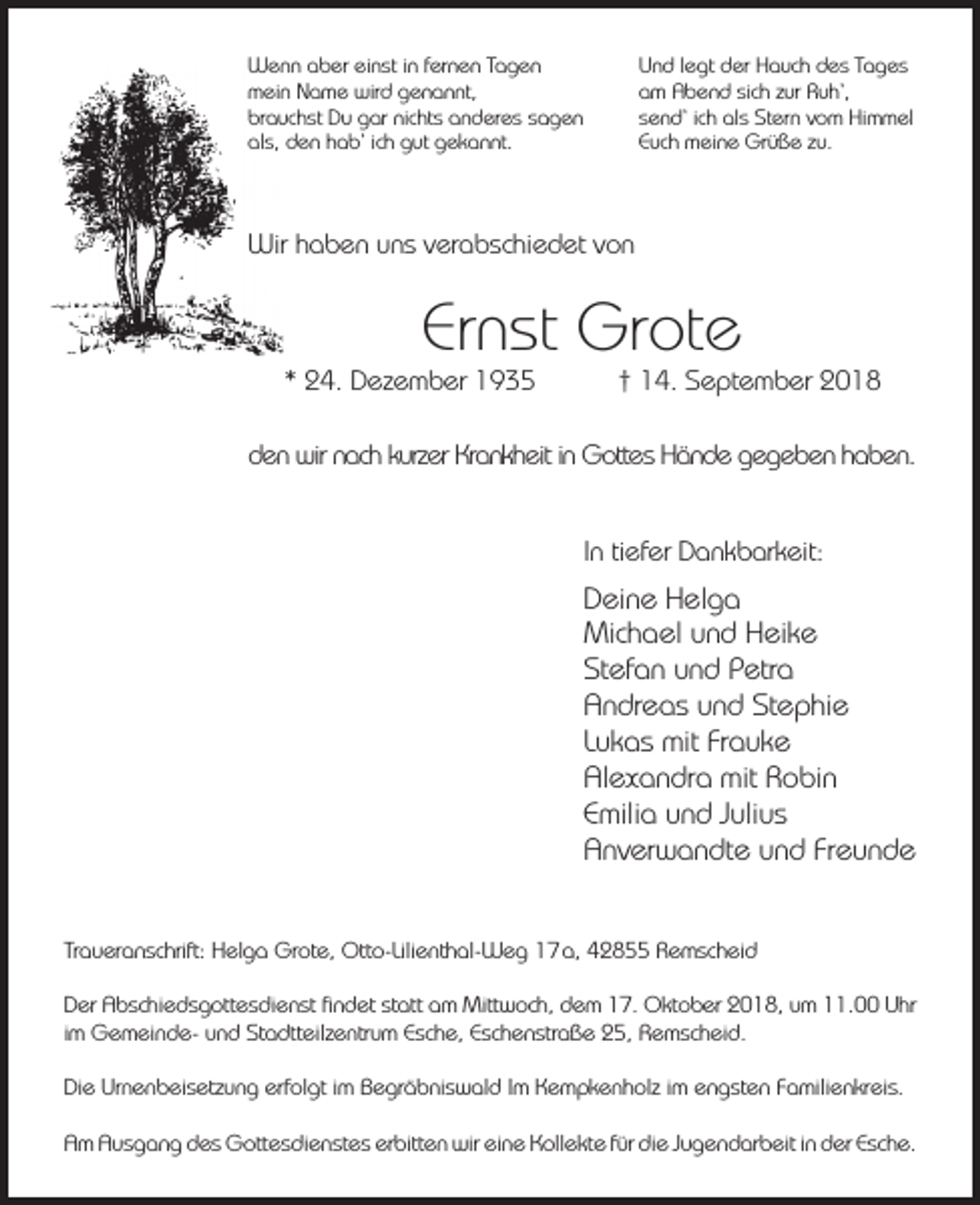<p>Wenn aber einst in fernen Tagen<br />mein Name wird genannt,<br />brauchst Du gar nichts anderes sagen<br />als, den hab‘ ich gut gekannt.</p><p>Und legt der Hauch des Tages<br />am Abend sich zur Ruh‘,<br />send‘ ich als Stern vom Himmel<br />Euch meine Grüße zu.</p><p>Wir haben uns verabschiedet von</p><p>Ernst Grote</p><p>* 24. Dezember 1935</p><p>† 14. September 2018</p><p>den wir nach kurzer Krankheit in Gottes Hände gegeben haben.<br />In tiefer Dankbarkeit:</p><p>Deine Helga<br />Michael und Heike<br />Stefan und Petra<br />Andreas und Stephie<br />Lukas mit Frauke<br />Alexandra mit Robin<br />Emilia und Julius<br />Anverwandte und Freunde<br />Traueranschrift: Helga Grote, Otto-Lilienthal-Weg 17 a, 42855 Remscheid<br />Der Abschiedsgottesdienst ﬁndet statt am Mittwoch, dem 17. Oktober 2018, um 11.00 Uhr<br />im Gemeinde- und Stadtteilzentrum Esche, Eschenstraße 25, Remscheid.<br />Die Urnenbeisetzung erfolgt im Begräbniswald Im Kempkenholz im engsten Familienkreis.<br />Am Ausgang des Gottesdienstes erbitten wir eine Kollekte für die Jugendarbeit in der Esche.</p>