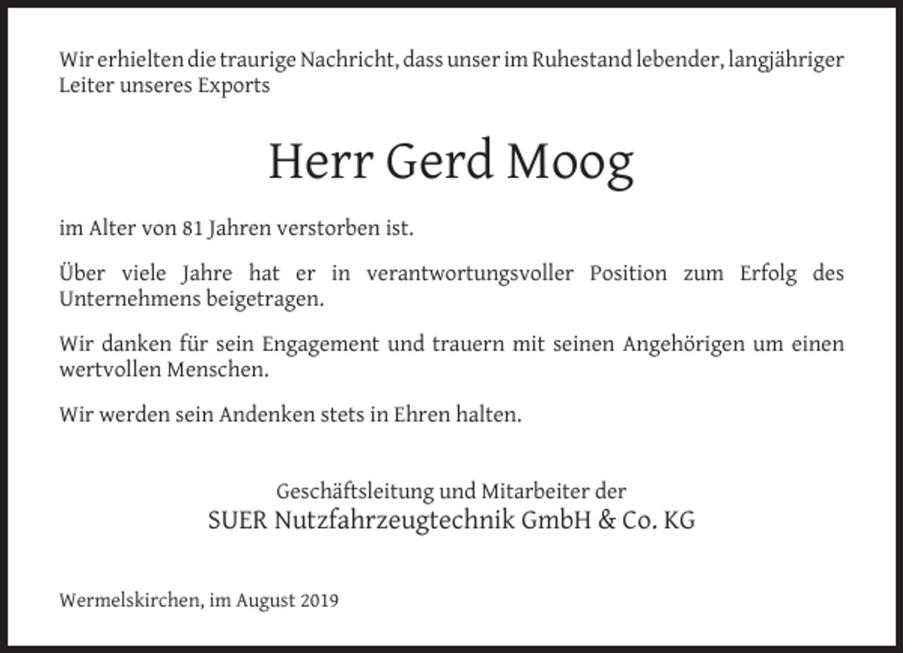 <p>Wir erhielten die traurige Nachricht, dass unser im Ruhestand lebender, langjähriger<br />Leiter unseres Exports</p><p>Herr Gerd Moog<br />im Alter von 81 Jahren verstorben ist.<br />Über viele Jahre hat er in verantwortungsvoller Position zum Erfolg des<br />Unternehmens beigetragen.<br />Wir danken für sein Engagement und trauern mit seinen Angehörigen um einen<br />wertvollen Menschen.<br />Wir werden sein Andenken stets in Ehren halten.<br />Geschäftsleitung und Mitarbeiter der</p><p>SUER Nutzfahrzeugtechnik GmbH &amp; Co. KG<br />Wermelskirchen, im August 2019</p>