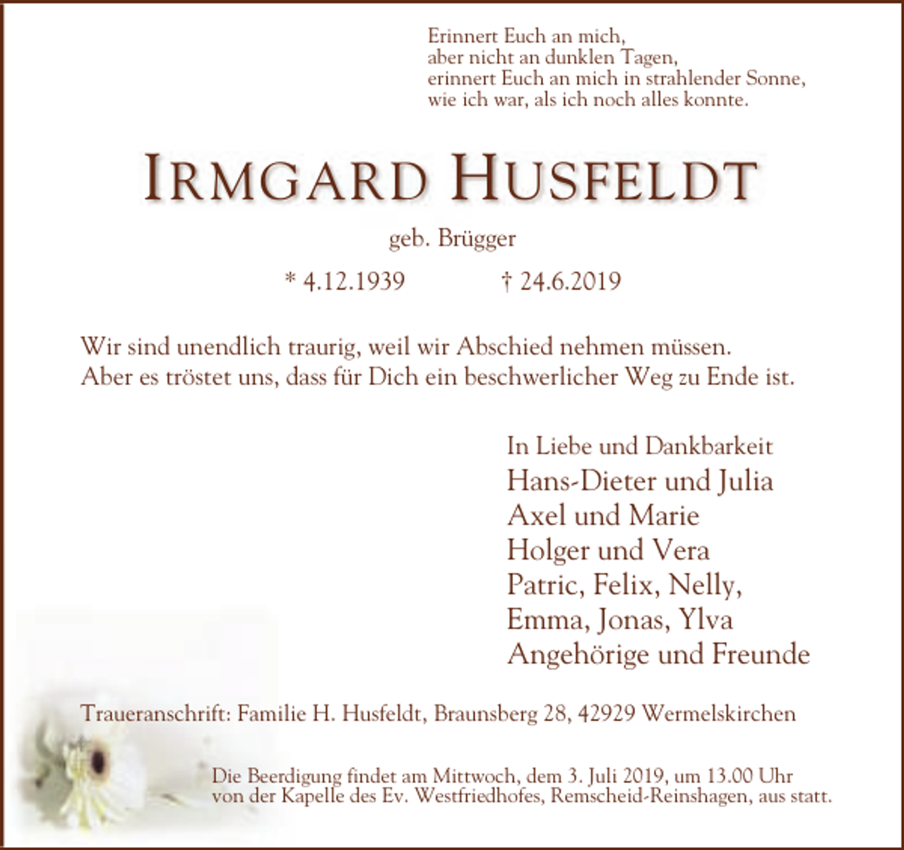 <p>Erinnert Euch an mich,<br />aber nicht an dunklen Tagen,<br />erinnert Euch an mich in strahlender Sonne,<br />wie ich war, als ich noch alles konnte.</p><p>I RMGARD H USFELDT<br />geb. Brügger<br />* 4.12.1939</p><p>† 24.6.2019</p><p>Wir sind unendlich traurig, weil wir Abschied nehmen müssen.<br />Aber es tröstet uns, dass für Dich ein beschwerlicher Weg zu Ende ist.<br />In Liebe und Dankbarkeit</p><p>Hans-Dieter und Julia<br />Axel und Marie<br />Holger und Vera<br />Patric, Felix, Nelly,<br />Emma, Jonas, Ylva<br />Angehörige und Freunde<br />Traueranschrift: Familie H. Husfeldt, Braunsberg 28, 42929 Wermelskirchen<br />Die Beerdigung findet am Mittwoch, dem 3. Juli 2019, um 13.00 Uhr<br />von der Kapelle des Ev. Westfriedhofes, Remscheid-Reinshagen, aus statt.</p>