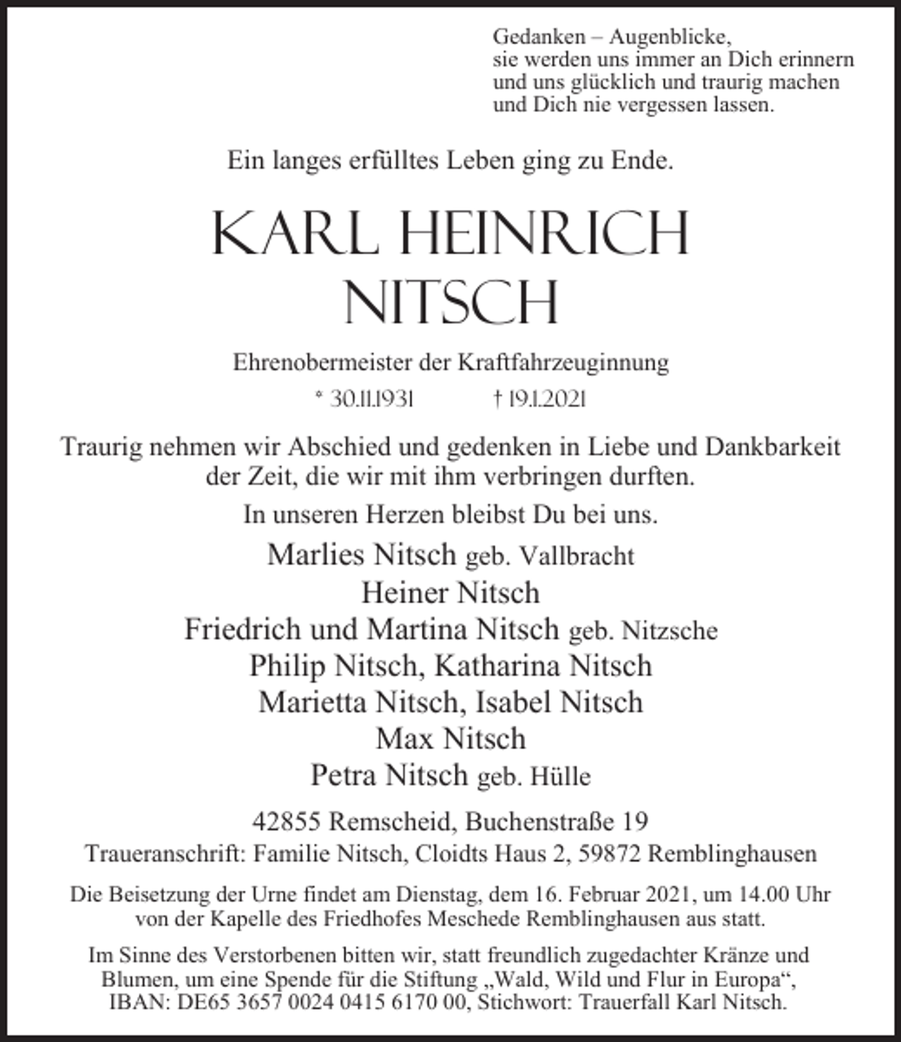 <p>Gedanken – Augenblicke,<br />sie werden uns immer an Dich erinnern<br />und uns glücklich und traurig machen<br />und Dich nie vergessen lassen.</p><p>Ein langes erfülltes Leben ging zu Ende.</p><p>Karl Heinrich<br />Nitsch<br />Ehrenobermeister der Kraftfahrzeuginnung<br />* 30.11.1931</p><p>† 19.1.2021</p><p>Traurig nehmen wir Abschied und gedenken in Liebe und Dankbarkeit<br />der Zeit, die wir mit ihm verbringen durften.<br />In unseren Herzen bleibst Du bei uns.</p><p>Marlies Nitsch geb. Vallbracht<br />Heiner Nitsch<br />Friedrich und Martina Nitsch geb. Nitzsche<br />Philip Nitsch, Katharina Nitsch<br />Marietta Nitsch, Isabel Nitsch<br />Max Nitsch<br />Petra Nitsch geb. Hülle<br />42855 Remscheid, Buchenstraße 19</p><p>Traueranschrift: Familie Nitsch, Cloidts Haus 2, 59872 Remblinghausen<br />Die Beisetzung der Urne findet am Dienstag, dem 16. Februar 2021, um 14.00 Uhr<br />von der Kapelle des Friedhofes Meschede Remblinghausen aus statt.<br />Im Sinne des Verstorbenen bitten wir, statt freundlich zugedachter Kränze und<br />Blumen, um eine Spende für die Stiftung „Wald, Wild und Flur in Europa“,<br />IBAN: DE65 3657 0024 0415 6170, Stichwort: Trauerfall Karl Nitsch.</p>
