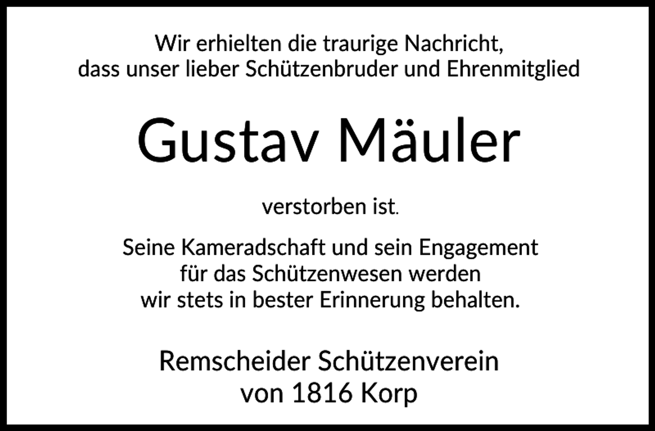 <p>Wir erhielten die traurige Nachricht,<br />dass unser lieber Schützenbruder und Ehrenmitglied</p><p>Gustav Mäuler<br />verstorben ist.<br />Seine Kameradschaft und sein Engagement<br />für das Schützenwesen werden<br />wir stets in bester Erinnerung behalten.</p><p>Remscheider Schützenverein<br />von 1816 Korp</p>