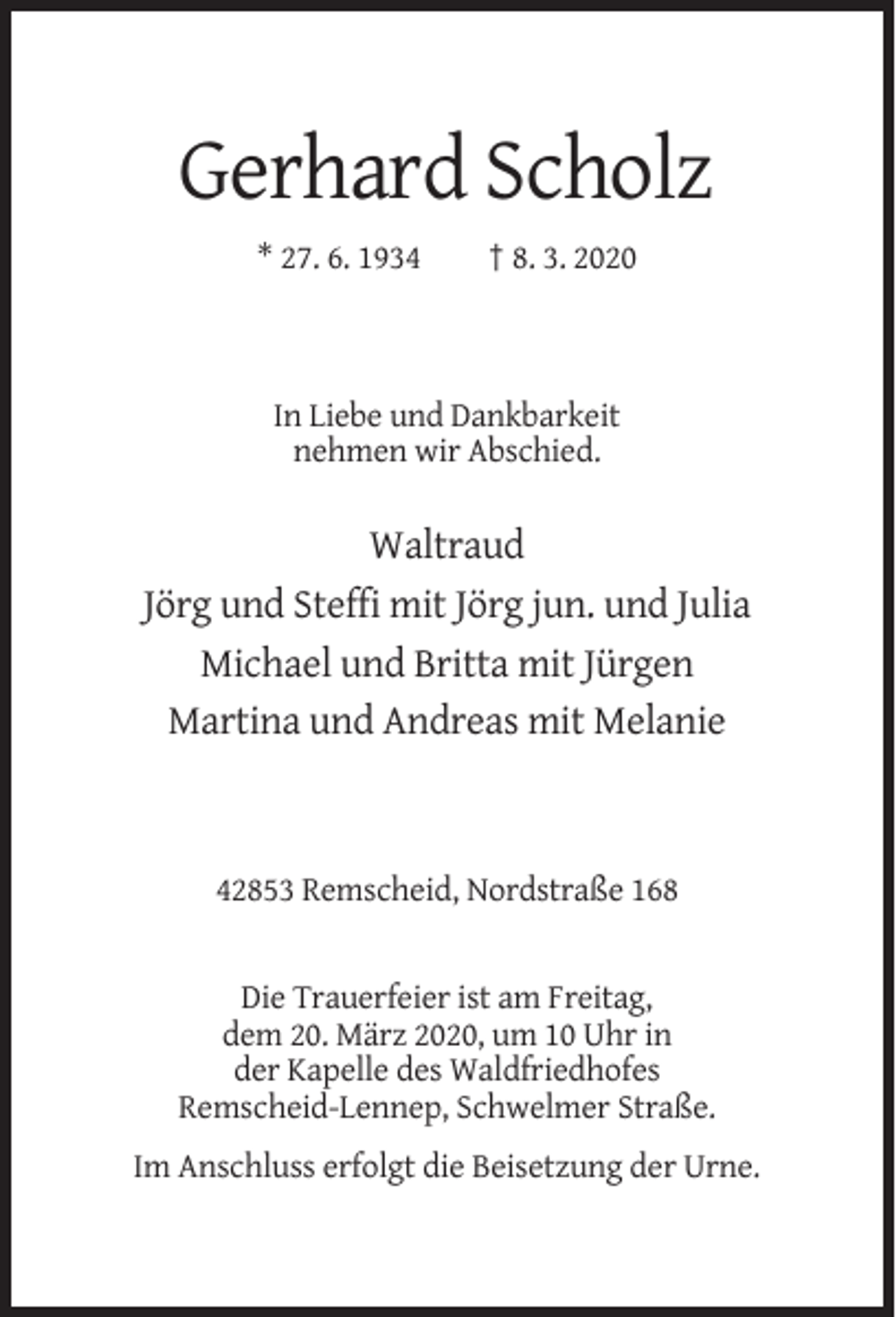 <p>Gerhard Scholz<br />* 27. 6. 1934</p><p>† 8. 3. 2020</p><p>In Liebe und Dankbarkeit<br />nehmen wir Abschied.</p><p>Waltraud<br />Jörg und Steffi mit Jörg jun. und Julia<br />Michael und Britta mit Jürgen<br />Martina und Andreas mit Melanie</p><p>42853 Remscheid, Nordstraße 168</p><p>Die Trauerfeier ist am Freitag,<br />dem 20. März 2020, um 10 Uhr in<br />der Kapelle des Waldfriedhofes<br />Remscheid-Lennep, Schwelmer Straße.<br />Im Anschluss erfolgt die Beisetzung der Urne.</p>