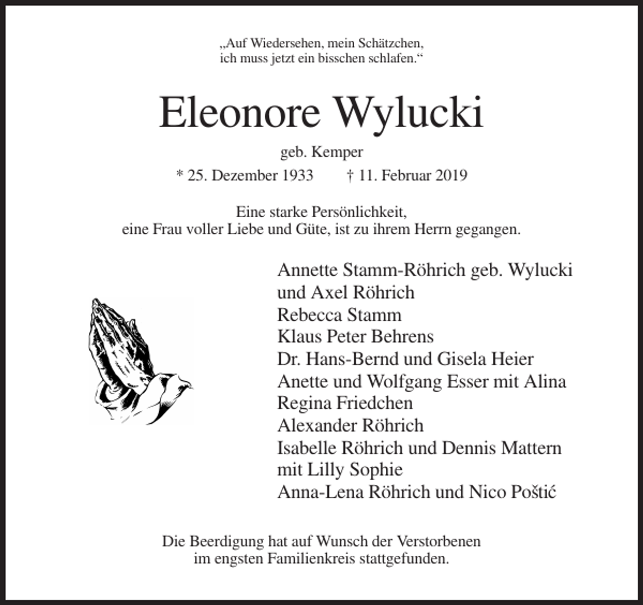 <p>„Auf Wiedersehen, mein Schätzchen,<br />ich muss jetzt ein bisschen schlafen.“</p><p>Eleonore Wylucki<br />geb. Kemper<br />* 25. Dezember 1933<br />† 11. Februar 2019<br />Eine starke Persönlichkeit,<br />eine Frau voller Liebe und Güte, ist zu ihrem Herrn gegangen.</p><p>Annette Stamm-Röhrich geb. Wylucki<br />und Axel Röhrich<br />Rebecca Stamm<br />Klaus Peter Behrens<br />Dr. Hans-Bernd und Gisela Heier<br />Anette und Wolfgang Esser mit Alina<br />Regina Friedchen<br />Alexander Röhrich<br />Isabelle Röhrich und Dennis Mattern<br />mit Lilly Sophie<br />Anna-Lena Röhrich und Nico Posˇti´c<br />Die Beerdigung hat auf Wunsch der Verstorbenen<br />im engsten Familienkreis stattgefunden.</p>