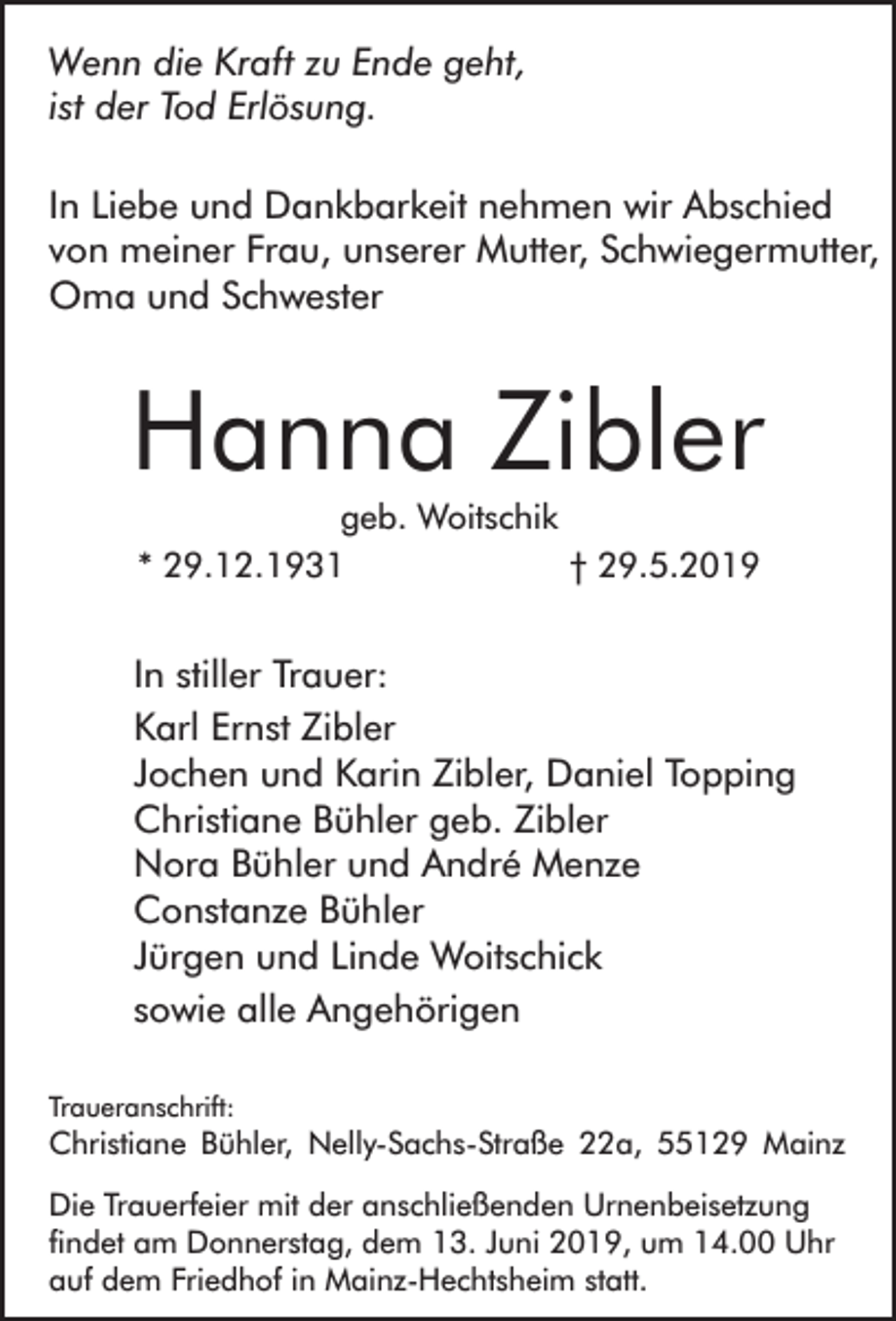 <p>Wenn die Kraft zu Ende geht,<br />ist der Tod Erlösung.<br />In Liebe und Dankbarkeit nehmen wir Abschied<br />von meiner Frau, unserer Mutter, Schwiegermutter,<br />Oma und Schwester</p><p>Hanna Zibler<br />geb. Woitschik<br />* 29.12.1931<br />† 29.5.2019</p><p>In stiller Trauer:<br />Karl Ernst Zibler<br />Jochen und Karin Zibler, Daniel Topping<br />Christiane Bühler geb. Zibler<br />Nora Bühler und André Menze<br />Constanze Bühler<br />Jürgen und Linde Woitschick<br />sowie alle Angehörigen<br />Traueranschrift:</p><p>Christiane Bühler, Nelly-Sachs-Straße 22a, 55129 Mainz<br />Die Trauerfeier mit der anschließenden Urnenbeisetzung<br />findet am Donnerstag, dem 13. Juni 2019, um 14.00 Uhr<br />auf dem Friedhof in Mainz-Hechtsheim statt.</p>