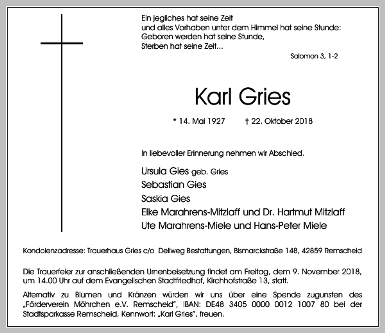 <p>Ein jegliches hat seine Zeit<br />und alles Vorhaben unter dem Himmel hat seine Stunde:<br />Geboren werden hat seine Stunde,<br />Sterben hat seine Zeit...<br />Salomon 3, 1-2</p><p>Karl Gries<br />* 14. Mai 1927</p><p>† 22. Oktober 2018</p><p>In liebevoller Erinnerung nehmen wir Abschied.</p><p>Ursula Gies geb. Gries<br />Sebastian Gies<br />Saskia Gies<br />Elke Marahrens-Mitzlaff und Dr. Hartmut Mitzlaff<br />Ute Marahrens-Miele und Hans-Peter Miele<br />Kondolenzadresse: Trauerhaus Gries c/o Dellweg Bestattungen, Bismarckstraße 148, 42859 Remscheid</p><p>Die Trauerfeier zur anschließenden Urnenbeisetzung findet am Freitag, dem 9. November 2018,<br />um 14.00 Uhr auf dem Evangelischen Stadtfriedhof, Kirchhofstraße 13, statt.<br />Alternativ zu Blumen und Kränzen würden wir uns über eine Spende zugunsten des<br />„Förderverein Möhrchen e.V. Remscheid”, IBAN: DE48 3405 0012 1007 80 bei der<br />Stadtsparkasse Remscheid, Kennwort: „Karl Gries”, freuen.</p>