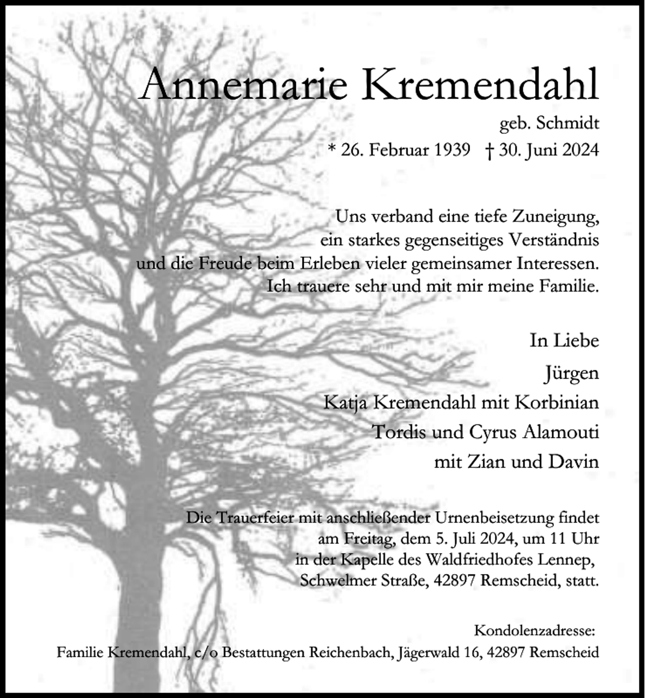 <p>Annemarie Kremendahl</p><p>geb. Schmidt<br />* 26. Februar 1939 † 30. Juni 2024</p><p>Uns verband eine tiefe Zuneigung,<br />ein starkes gegenseitiges Verständnis<br />und die Freude beim Erleben vieler gemeinsamer Interessen.<br />Ich trauere sehr und mit mir meine Familie.</p><p>In Liebe<br />Jürgen<br />Katja Kremendahl mit Korbinian<br />Tordis und Cyrus Alamouti<br />mit Zian und Davin<br />Die Trauerfeier mit anschließender Urnenbeisetzung findet<br />am Freitag, dem 5. Juli 2024, um 11 Uhr<br />in der Kapelle des Waldfriedhofes Lennep,<br />Schwelmer Straße, 42897 Remscheid, statt.<br />Kondolenzadresse:<br />Familie Kremendahl, c/o Bestattungen Reichenbach, Jägerwald 16, 42897 Remscheid</p>