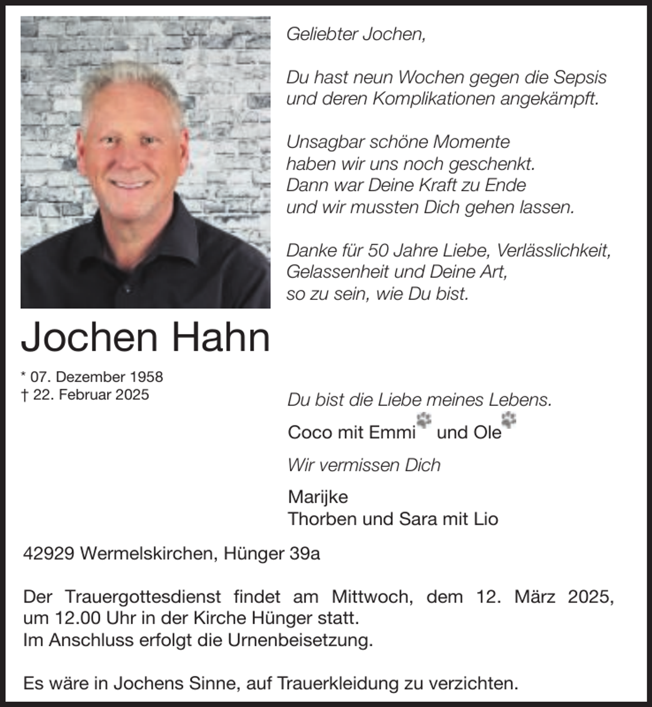 <p>Geliebter Jochen,<br />Du hast neun Wochen gegen die Sepsis<br />und deren Komplikationen angekämpft.<br />Unsagbar schöne Momente<br />haben wir uns noch geschenkt.<br />Dann war Deine Kraft zu Ende<br />und wir mussten Dich gehen lassen.<br />Danke für 50 Jahre Liebe, Verlässlichkeit,<br />Gelassenheit und Deine Art,<br />so zu sein, wie Du bist.</p><p>Jochen Hahn<br />* 07. Dezember 1958<br />† 22. Februar 2025</p><p>Du bist die Liebe meines Lebens.<br />Coco mit Emmi</p><p>und Ole</p><p>Wir vermissen Dich<br />Marijke<br />Thorben und Sara mit Lio<br />42929 Wermelskirchen, Hünger 39a<br />Der Trauergottesdienst findet am Mittwoch, dem 12. März 2025,<br />um 12.00 Uhr in der Kirche Hünger statt.<br />Im Anschluss erfolgt die Urnenbeisetzung.<br />Es wäre in Jochens Sinne, auf Trauerkleidung zu verzichten.</p>