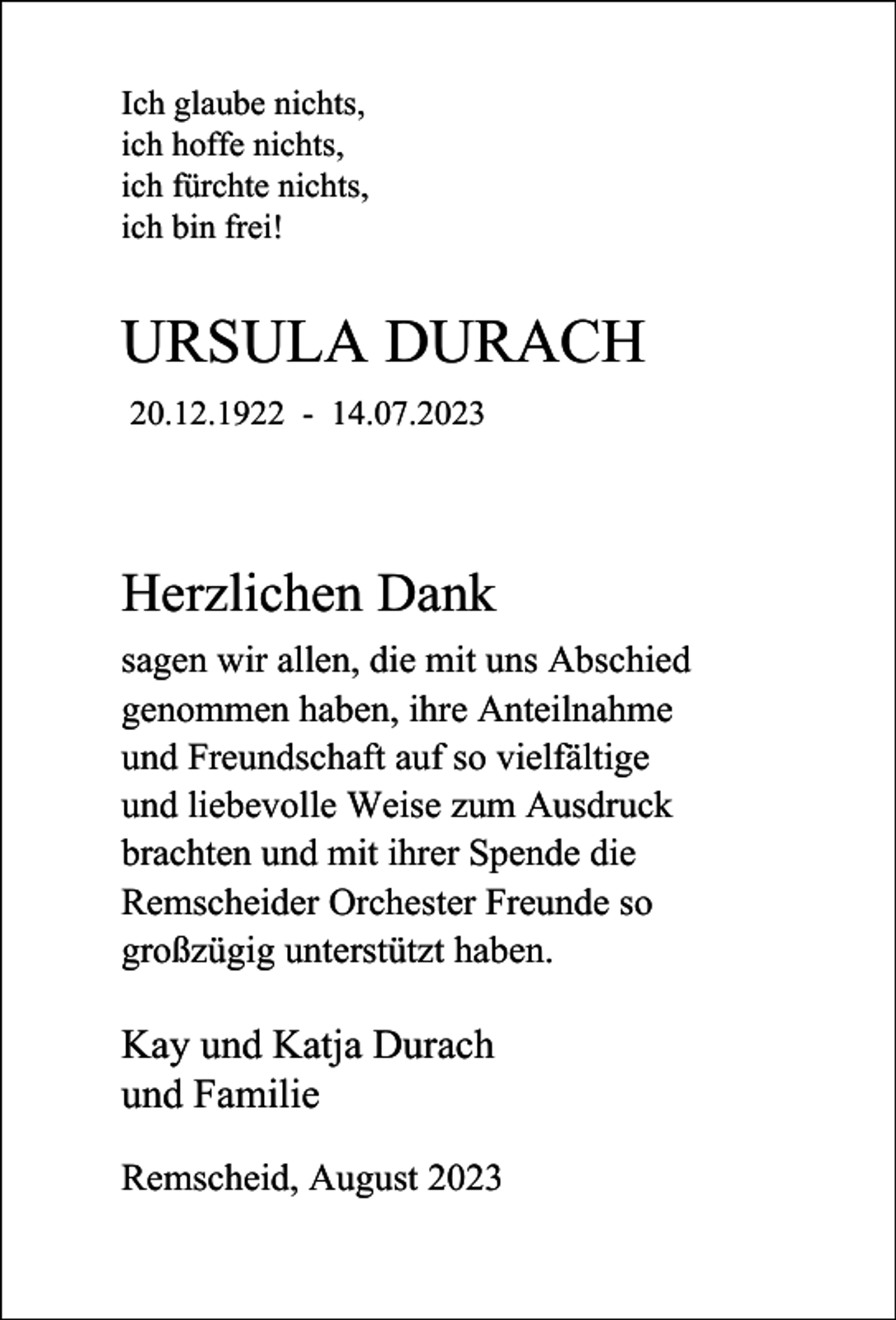<p>Ich glaube nichts,<br />ich hoffe nichts,<br />ich fürchte nichts,<br />ich bin frei!</p><p>URSULA DURACH<br />20.12.1922 - 14.07.2023</p><p>Herzlichen Dank<br />sagen wir allen, die mit uns Abschied<br />genommen haben, ihre Anteilnahme<br />und Freundschaft auf so vielfältige<br />und liebevolle Weise zum Ausdruck<br />brachten und mit ihrer Spende die<br />Remscheider Orchester Freunde so<br />großzügig unterstützt haben.</p><p>Kay und Katja Durach<br />und Familie<br />Remscheid, August 2023</p>