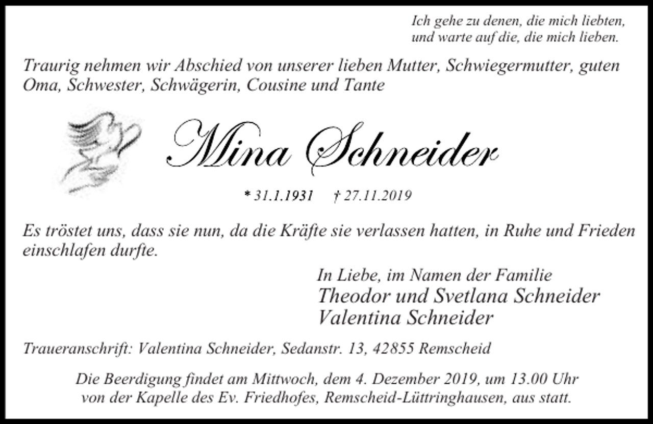 <p>Ich gehe zu denen, die mich liebten,<br />und warte auf die, die mich lieben.</p><p>Traurig nehmen wir Abschied von unserer lieben Mutter, Schwiegermutter, guten<br />Oma, Schwester, Schwägerin, Cousine und Tante</p><p>31</p><p>27.11.2019</p><p>Es tröstet uns, dass sie nun, da die Kräfte sie verlassen hatten, in Ruhe und Frieden<br />einschlafen durfte.<br />In Liebe, im Namen der Familie</p><p>Theodor und Svetlana Schneider<br />Valentina Schneider</p><p>Traueranschrift: Valentina Schneider, Sedanstr. 13, 42855 Remscheid<br />Die Beerdigung findet am Mittwoch, dem 4. Dezember 2019, um 13.00 Uhr<br />von der Kapelle des Ev. Friedhofes, Remscheid-Lüttringhausen, aus statt.</p>