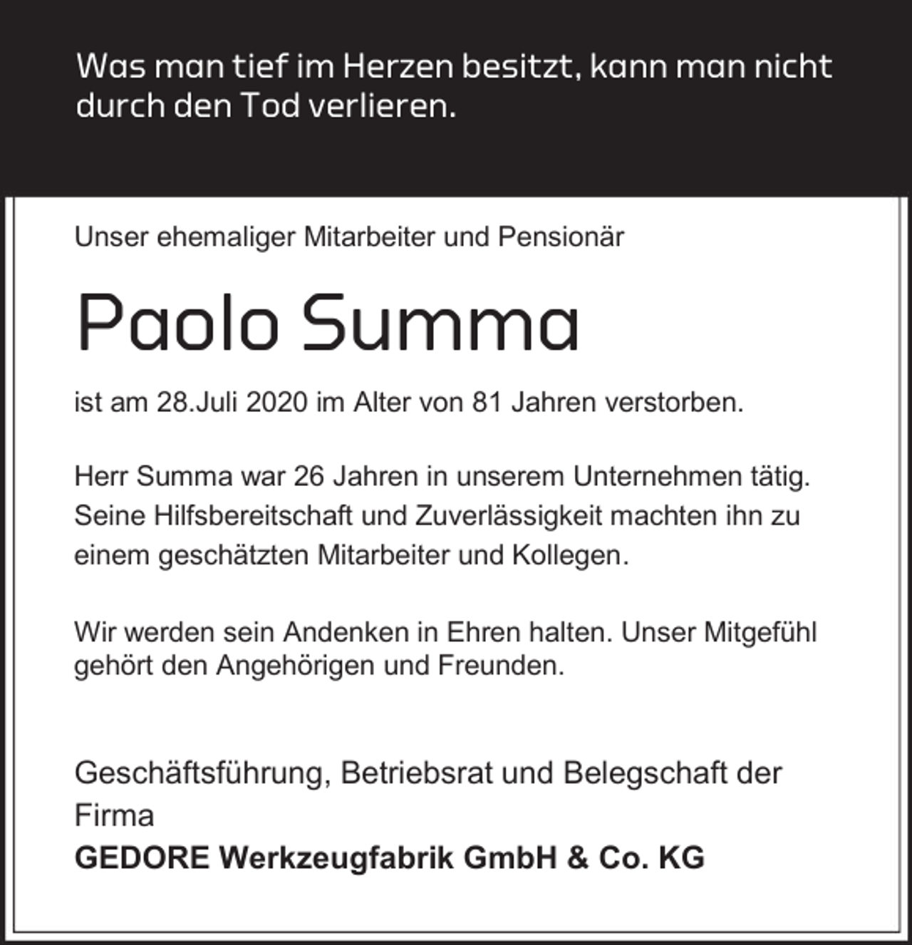<p>Was man tief im Herzen besitzt, kann man nicht<br />durch den Tod verlieren.</p><p>Unser ehemaliger Mitarbeiter und Pensionär</p><p>Paolo Summa<br />ist am 28.Juli 2020 im Alter von 81 Jahren verstorben.<br />Herr Summa war 26 Jahren in unserem Unternehmen tätig.<br />Seine Hilfsbereitschaft und Zuverlässigkeit machten ihn zu<br />einem geschätzten Mitarbeiter und Kollegen.<br />Wir werden sein Andenken in Ehren halten. Unser Mitgefühl<br />gehört den Angehörigen und Freunden.</p><p>Geschäftsführung, Betriebsrat und Belegschaft der<br />Firma<br />GEDORE Werkzeugfabrik GmbH &amp; Co. KG</p>