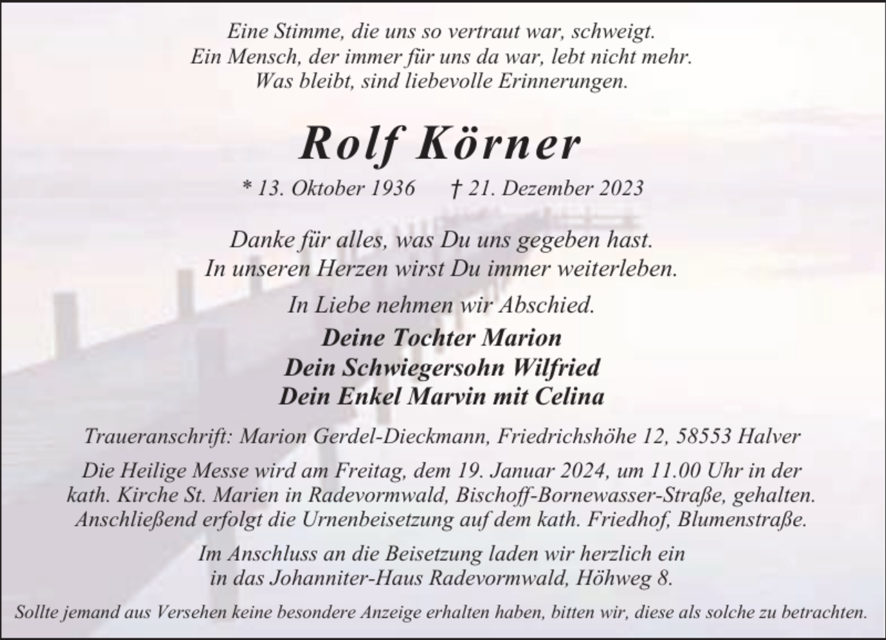 <p>Eine Stimme, die uns so vertraut war, schweigt.<br />Ein Mensch, der immer für uns da war, lebt nicht mehr.<br />Was bleibt, sind liebevolle Erinnerungen.</p><p>Rolf Körner</p><p>* 13. Oktober 1936</p><p>† 21. Dezember 2023</p><p>Danke für alles, was Du uns gegeben hast.<br />In unseren Herzen wirst Du immer weiterleben.<br />In Liebe nehmen wir Abschied.<br />Deine Tochter Marion<br />Dein Schwiegersohn Wilfried<br />Dein Enkel Marvin mit Celina<br />Traueranschrift: Marion Gerdel-Dieckmann, Friedrichshöhe 12, 58553 Halver<br />Die Heilige Messe wird am Freitag, dem 19. Januar 2024, um 11.00 Uhr in der<br />kath. Kirche St. Marien in Radevormwald, Bischoff-Bornewasser-Straße, gehalten.<br />Anschließend erfolgt die Urnenbeisetzung auf dem kath. Friedhof, Blumenstraße.<br />Im Anschluss an die Beisetzung laden wir herzlich ein<br />in das Johanniter-Haus Radevormwald, Höhweg 8.<br />Sollte jemand aus Versehen keine besondere Anzeige erhalten haben, bitten wir, diese als solche zu betrachten.</p>