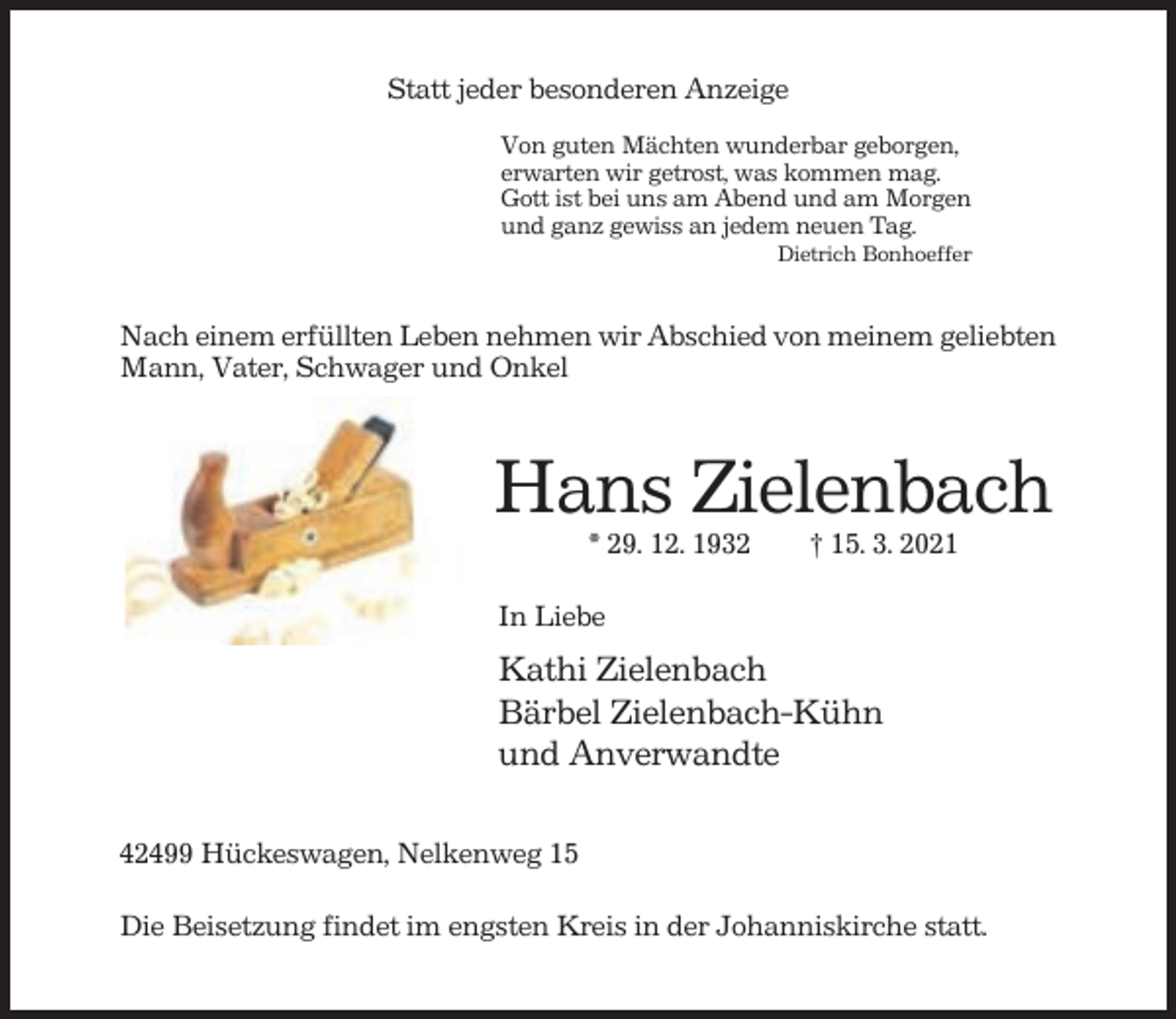 <p>Statt jeder besonderen Anzeige<br />Von guten Mächten wunderbar geborgen,<br />erwarten wir getrost, was kommen mag.<br />Gott ist bei uns am Abend und am Morgen<br />und ganz gewiss an jedem neuen Tag.<br />Dietrich Bonhoeffer</p><p>Nach einem erfüllten Leben nehmen wir Abschied von meinem geliebten<br />Mann, Vater, Schwager und Onkel</p><p>Hans Zielenbach<br />* 29. 12. 1932</p><p>† 15. 3. 2021</p><p>In Liebe</p><p>Kathi Zielenbach<br />Bärbel Zielenbach-Kühn<br />und Anverwandte<br />42499 Hückeswagen, Nelkenweg 15<br />Die Beisetzung findet im engsten Kreis in der Johanniskirche statt.</p>