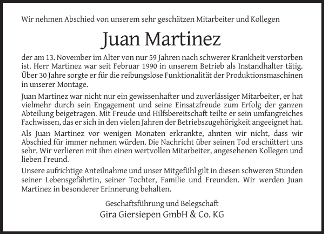 <p>Wir nehmen Abschied von unserem sehr geschätzen Mitarbeiter und Kollegen</p><p>Juan Martinez<br />der am 13. November im Alter von nur 59 Jahren nach schwerer Krankheit verstorben<br />ist. Herr Martinez war seit Februar 1990 in unserem Betrieb als Instandhalter tätig.<br />Über 30 Jahre sorgte er für die reibungslose Funktionalität der Produktionsmaschinen<br />in unserer Montage.<br />Juan Martinez war nicht nur ein gewissenhafter und zuverlässiger Mitarbeiter, er hat<br />vielmehr durch sein Engagement und seine Einsatzfreude zum Erfolg der ganzen<br />Abteilung beigetragen. Mit Freude und Hilfsbereitschaft teilte er sein umfangreiches<br />Fachwissen, das er sich in den vielen Jahren der Betriebszugehörigkeit angeeignet hat.<br />Als Juan Martinez vor wenigen Monaten erkrankte, ahnten wir nicht, dass wir<br />Abschied für immer nehmen würden. Die Nachricht über seinen Tod erschüttert uns<br />sehr. Wir verlieren mit ihm einen wertvollen Mitarbeiter, angesehenen Kollegen und<br />lieben Freund.<br />Unsere aufrichtige Anteilnahme und unser Mitgefühl gilt in diesen schweren Stunden<br />seiner Lebensgefährtin, seiner Tochter, Familie und Freunden. Wir werden Juan<br />Martinez in besonderer Erinnerung behalten.<br />Geschaftsführung und Belegschaft</p><p>Gira Giersiepen GmbH &amp; Co. KG</p>