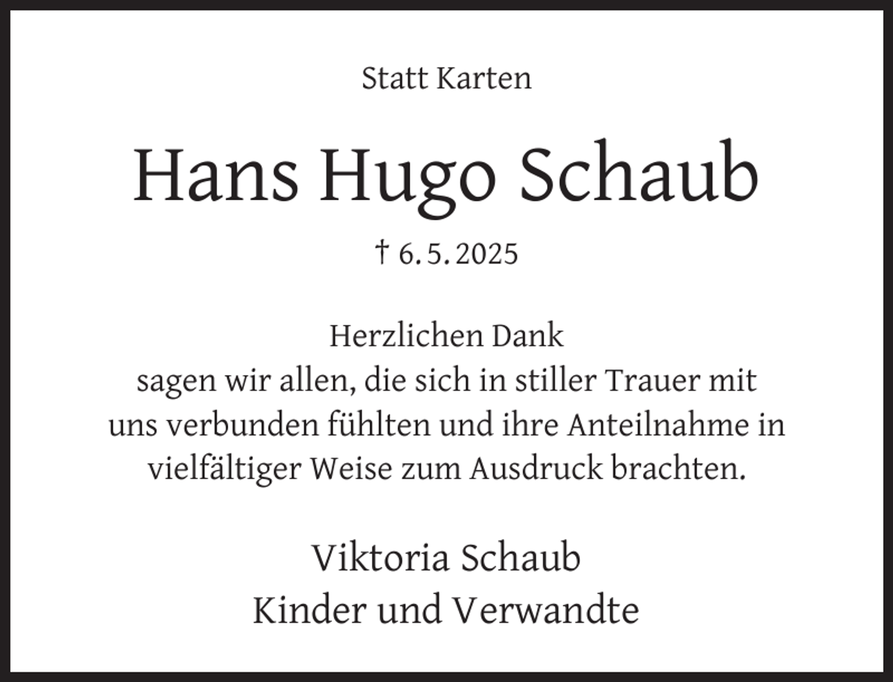 <p>Statt Karten</p><p>Hans Hugo Schaub<br />† 6. 5. 2025<br />Herzlichen Dank<br />sagen wir allen, die sich in stiller Trauer mit<br />uns verbunden fühlten und ihre Anteilnahme in<br />vielfältiger Weise zum Ausdruck brachten.</p><p>Viktoria Schaub<br />Kinder und Verwandte</p>