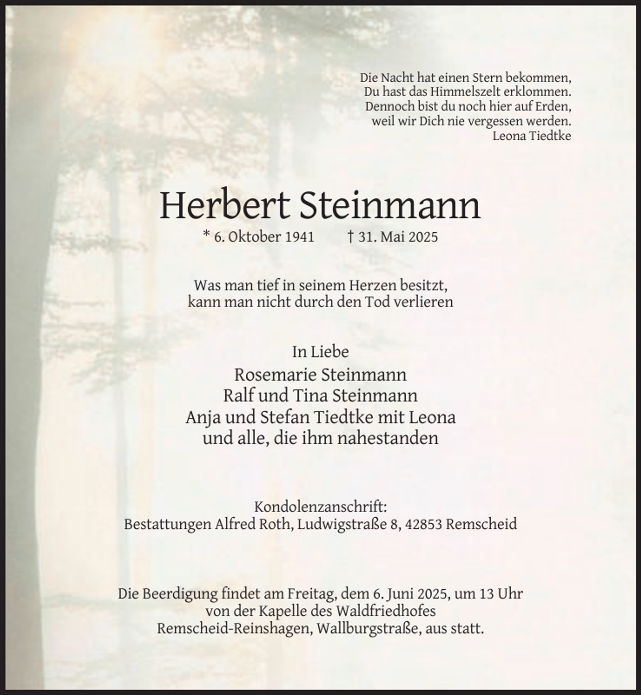 <p>Die Nacht hat einen Stern bekommen,<br />Du hast das Himmelszelt erklommen.<br />Dennoch bist du noch hier auf Erden,<br />weil wir Dich nie vergessen werden.<br />Leona Tiedtke</p><p>Herbert Steinmann<br />* 6. Oktober 1941</p><p>† 31. Mai 2025</p><p>Was man tief in seinem Herzen besitzt,<br />kann man nicht durch den Tod verlieren</p><p>In Liebe</p><p>Rosemarie Steinmann<br />Ralf und Tina Steinmann<br />Anja und Stefan Tiedtke mit Leona<br />und alle, die ihm nahestanden</p><p>Kondolenzanschrift:<br />Bestattungen Alfred Roth, Ludwigstraße 8, 42853 Remscheid</p><p>Die Beerdigung findet am Freitag, dem 6. Juni 2025, um 13 Uhr<br />von der Kapelle des Waldfriedhofes<br />Remscheid-Reinshagen, Wallburgstraße, aus statt.</p>