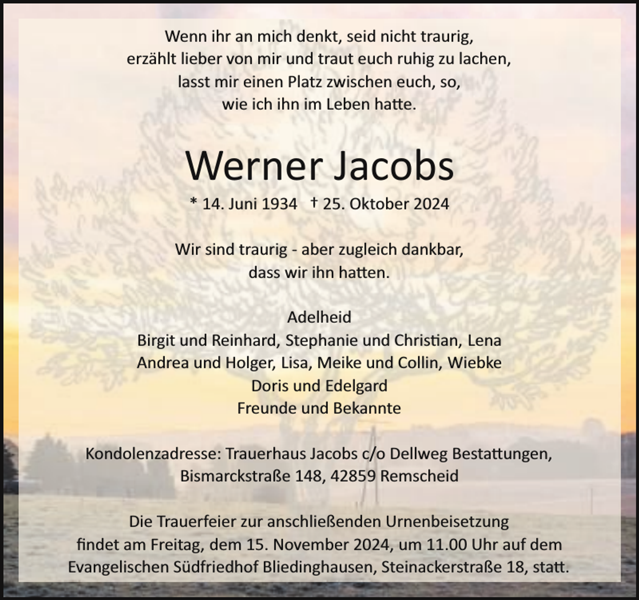 <p>Wenn ihr an mich denkt, seid nicht traurig,<br />erzählt lieber von mir und traut euch ruhig zu lachen,<br />lasst mir einen Platz zwischen euch, so,<br />wie ich ihn im Leben ha�e.</p><p>Werner Jacobs<br />* 14. Juni 1934 † 25. Oktober 2024</p><p>Wir sind traurig ­ aber zugleich dankbar,<br />dass wir ihn ha�en.<br />Adelheid<br />Birgit und Reinhard, Stephanie und Chris an, Lena<br />Andrea und Holger, Lisa, Meike und Collin, Wiebke<br />Doris und Edelgard<br />Freunde und Bekannte<br />Kondolenzadresse: Trauerhaus Jacobs c/o Dellweg Besta�ungen,<br />Bismarckstraße 148, 42859 Remscheid<br />Die Trauerfeier zur anschließenden Urnenbeisetzung<br />ﬁndet am Freitag, dem 15. November 2024, um 11.00 Uhr auf dem<br />Evangelischen Südfriedhof Bliedinghausen, Steinackerstraße 18, sta�.</p>
