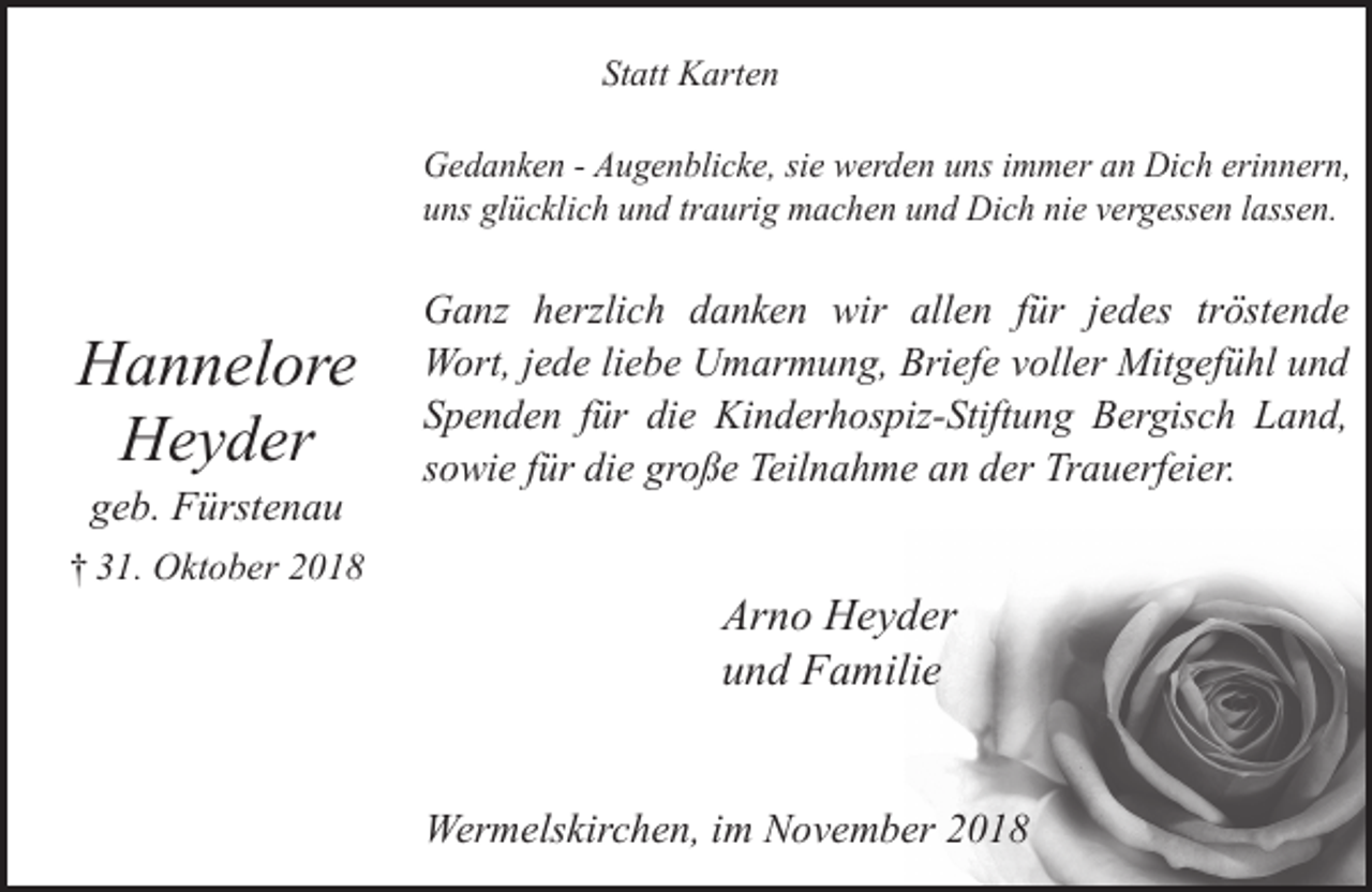 <p>Statt Karten<br />Gedanken - Augenblicke, sie werden uns immer an Dich erinnern,<br />uns glücklich und traurig machen und Dich nie vergessen lassen.</p><p>Hannelore<br />Heyder<br />geb. Fürstenau</p><p>† 31. Oktober 2018</p><p>Ganz herzlich danken wir allen für jedes tröstende<br />Wort, jede liebe Umarmung, Briefe voller Mitgefühl und<br />Spenden für die Kinderhospiz-Stiftung Bergisch Land,<br />sowie für die große Teilnahme an der Trauerfeier.</p><p>Arno Heyder<br />und Familie<br />Wermelskirchen, im November 2018</p>