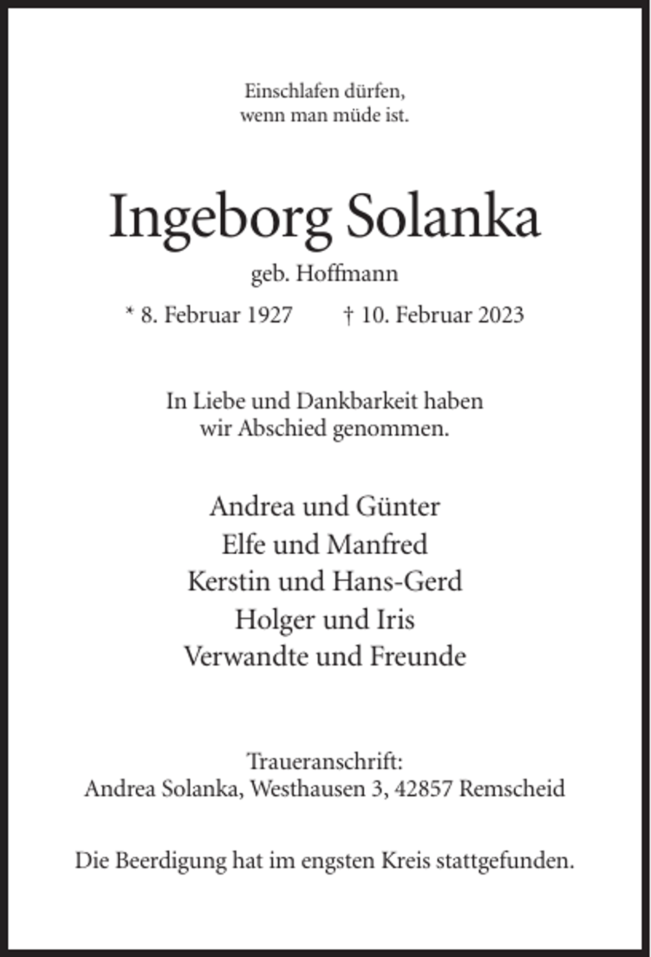 <p>Einschlafen dürfen,<br />wenn man müde ist.</p><p>Ingeborg Solanka<br />geb. Hoffmann<br />* 8. Februar 1927</p><p>† 10. Februar 2023</p><p>In Liebe und Dankbarkeit haben<br />wir Abschied genommen.</p><p>Andrea und Günter<br />Elfe und Manfred<br />Kerstin und Hans-Gerd<br />Holger und Iris<br />Verwandte und Freunde</p><p>Traueranschrift:<br />Andrea Solanka, Westhausen 3, 42857 Remscheid<br />Die Beerdigung hat im engsten Kreis stattgefunden.</p>