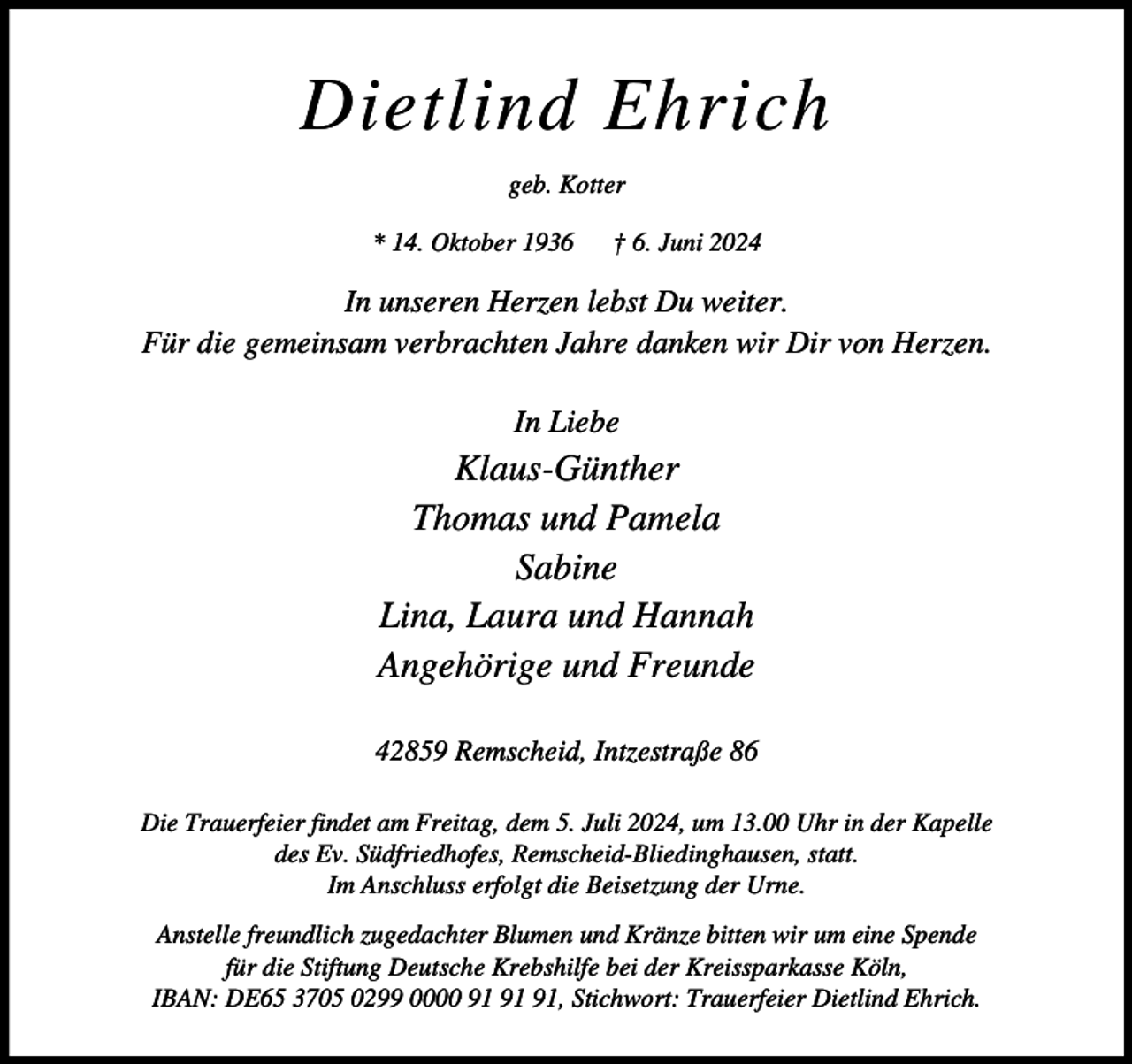 <p>Dietlind Ehrich<br />geb. Kotter<br />* 14. Oktober 1936</p><p>† 6. Juni 2024</p><p>In unseren Herzen lebst Du weiter.<br />Für die gemeinsam verbrachten Jahre danken wir Dir von Herzen.<br />In Liebe</p><p>Klaus-Günther<br />Thomas und Pamela<br />Sabine<br />Lina, Laura und Hannah<br />Angehörige und Freunde<br />42859 Remscheid, Intzestraße 86<br />Die Trauerfeier findet am Freitag, dem 5. Juli 2024, um 13.00 Uhr in der Kapelle<br />des Ev. Südfriedhofes, Remscheid-Bliedinghausen, statt.<br />Im Anschluss erfolgt die Beisetzung der Urne.<br />Anstelle freundlich zugedachter Blumen und Kränze bitten wir um eine Spende<br />für die Stiftung Deutsche Krebshilfe bei der Kreissparkasse Köln,<br />IBAN: DE65 3705 0299 0000 , Stichwort: Trauerfeier Dietlind Ehrich.</p>