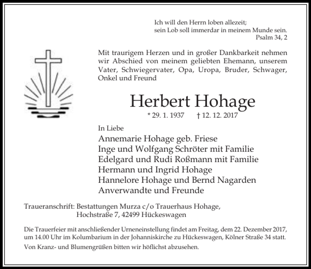 <p>Ich will den Herrn loben allezeit;<br />sein Lob soll immerdar in meinem Munde sein.<br />Psalm 34, 2</p><p>Mit traurigem Herzen und in großer Dankbarkeit nehmen<br />wir Abschied von meinem geliebten Ehemann, unserem<br />Vater, Schwiegervater, Opa, Uropa, Bruder, Schwager,<br />Onkel und Freund</p><p>Herbert Hohage<br />* 29. 1. 1937</p><p>† 12. 12. 2017</p><p>In Liebe</p><p>Annemarie Hohage geb. Friese<br />Inge und Wolfgang Schröter mit Familie<br />Edelgard und Rudi Roßmann mit Familie<br />Hermann und Ingrid Hohage<br />Hannelore Hohage und Bernd Nagarden<br />Anverwandte und Freunde<br />Traueranschrift: Bestattungen Murza c/o Trauerhaus Hohage,<br />Hochstraße 7, 42499 Hückeswagen<br />Die Trauerfeier mit anschließender Urneneinstellung findet am Freitag, dem 22. Dezember 2017,<br />um 14.00 Uhr im Kolumbarium in der Johanniskirche zu Hückeswagen, Kölner Straße 34 statt.<br />Von Kranz- und Blumengrüßen bitten wir höflichst abzusehen.</p>