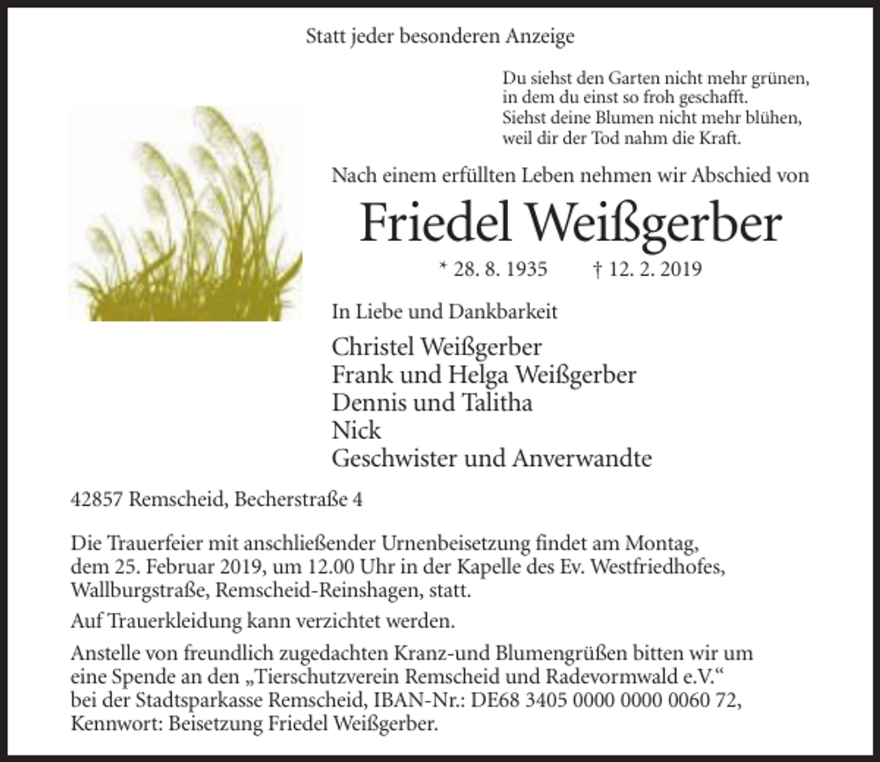 <p>Statt jeder besonderen Anzeige<br />Du siehst den Garten nicht mehr grünen,<br />in dem du einst so froh geschafft.<br />Siehst deine Blumen nicht mehr blühen,<br />weil dir der Tod nahm die Kraft.</p><p>Nach einem erfüllten Leben nehmen wir Abschied von</p><p>Friedel Weißgerber<br />* 28. 8. 1935</p><p>† 12. 2. 2019</p><p>In Liebe und Dankbarkeit</p><p>Christel Weißgerber<br />Frank und Helga Weißgerber<br />Dennis und Talitha<br />Nick<br />Geschwister und Anverwandte<br />42857 Remscheid, Becherstraße 4<br />Die Trauerfeier mit anschließender Urnenbeisetzung findet am Montag,<br />dem 25. Februar 2019, um 12.00 Uhr in der Kapelle des Ev. Westfriedhofes,<br />Wallburgstraße, Remscheid-Reinshagen, statt.<br />Auf Trauerkleidung kann verzichtet werden.<br />Anstelle von freundlich zugedachten Kranz-und Blumengrüßen bitten wir um<br />eine Spende an den „Tierschutzverein Remscheid und Radevormwald e.V.“<br />bei der Stadtsparkasse Remscheid, IBAN-Nr.: DE68 3405 0060 72,<br />Kennwort: Beisetzung Friedel Weißgerber.</p>