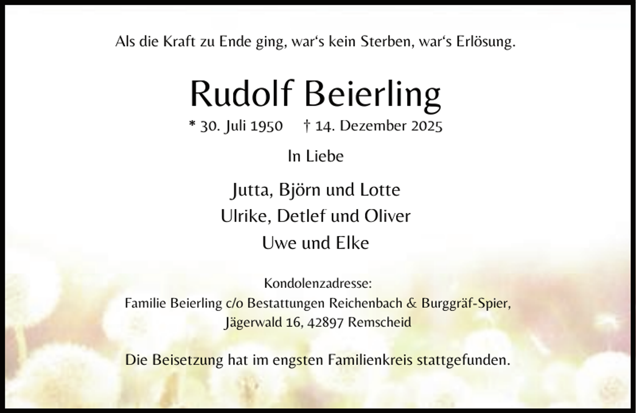 <p>Als die Kraft zu Ende ging, war‘s kein Sterben, war‘s Erlösung.</p><p>Rudolf Beierling</p><p>* 30. Juli 1950</p><p>† 14. Dezember 2025</p><p>In Liebe</p><p>Jutta, Björn und Lotte<br />Ulrike, Detlef und Oliver<br />Uwe und Elke<br />Kondolenzadresse:<br />Familie Beierling c/o Bestattungen Reichenbach &amp; Burggräf-Spier,<br />Jägerwald 16, 42897 Remscheid</p><p>Die Beisetzung hat im engsten Familienkreis stattgefunden.</p>