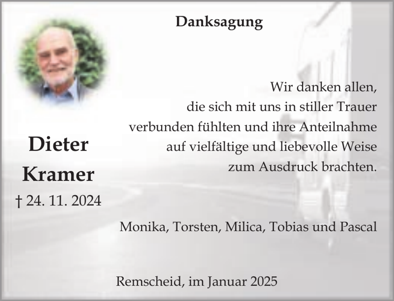 <p>Danksagung</p><p>Dieter<br />Kramer</p><p>Wir danken allen,<br />die sich mit uns in stiller Trauer<br />verbunden fühlten und ihre Anteilnahme<br />auf vielfältige und liebevolle Weise<br />zum Ausdruck brachten.</p><p>† 24. 11. 2024<br />Monika, Torsten, Milica, Tobias und Pascal</p><p>Remscheid, im Januar 2025</p>