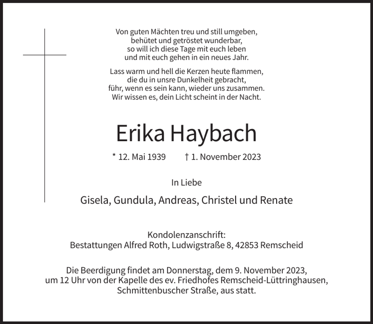 <p>Von guten Mächten treu und still umgeben,<br />behütet und getröstet wunderbar,<br />so will ich diese Tage mit euch leben<br />und mit euch gehen in ein neues Jahr.<br />Lass warm und hell die Kerzen heute flammen,<br />die du in unsre Dunkelheit gebracht,<br />führ, wenn es sein kann, wieder uns zusammen.<br />Wir wissen es, dein Licht scheint in der Nacht.</p><p>Erika Haybach<br />* 12. Mai 1939</p><p>† 1. November 2023<br />In Liebe</p><p>Gisela, Gundula, Andreas, Christel und Renate<br />Kondolenzanschrift:<br />Bestattungen Alfred Roth, Ludwigstraße 8, 42853 Remscheid<br />Die Beerdigung findet am Donnerstag, dem 9. November 2023,<br />um 12 Uhr von der Kapelle des ev. Friedhofes Remscheid-Lüttringhausen,<br />Schmittenbuscher Straße, aus statt.</p>