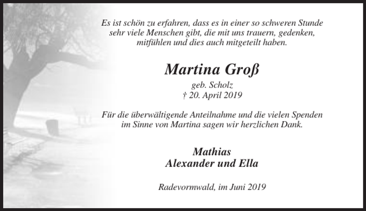 <p>Es ist schön zu erfahren, dass es in einer so schweren Stunde<br />sehr viele Menschen gibt, die mit uns trauern, gedenken,<br />mitfühlen und dies auch mitgeteilt haben.</p><p>Martina Groß<br />geb. Scholz<br />† 20. April 2019<br />Für die überwältigende Anteilnahme und die vielen Spenden<br />im Sinne von Martina sagen wir herzlichen Dank.</p><p>Mathias<br />Alexander und Ella<br />Radevormwald, im Juni 2019</p>