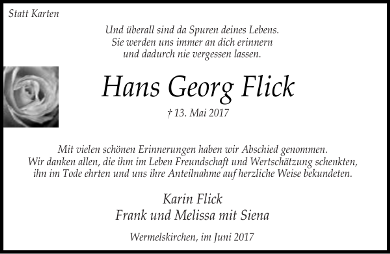 <p>Statt Karten<br />Und überall sind da Spuren deines Lebens.<br />Sie werden uns immer an dich erinnern<br />und dadurch nie vergessen lassen.</p><p>Hans Georg Flick<br />† 13. Mai 2017</p><p>Mit vielen schönen Erinnerungen haben wir Abschied genommen.<br />Wir danken allen, die ihm im Leben Freundschaft und Wertschätzung schenkten,<br />ihn im Tode ehrten und uns ihre Anteilnahme auf herzliche Weise bekundeten.</p><p>Karin Flick<br />Frank und Melissa mit Siena<br />Wermelskirchen, im Juni 2017</p>