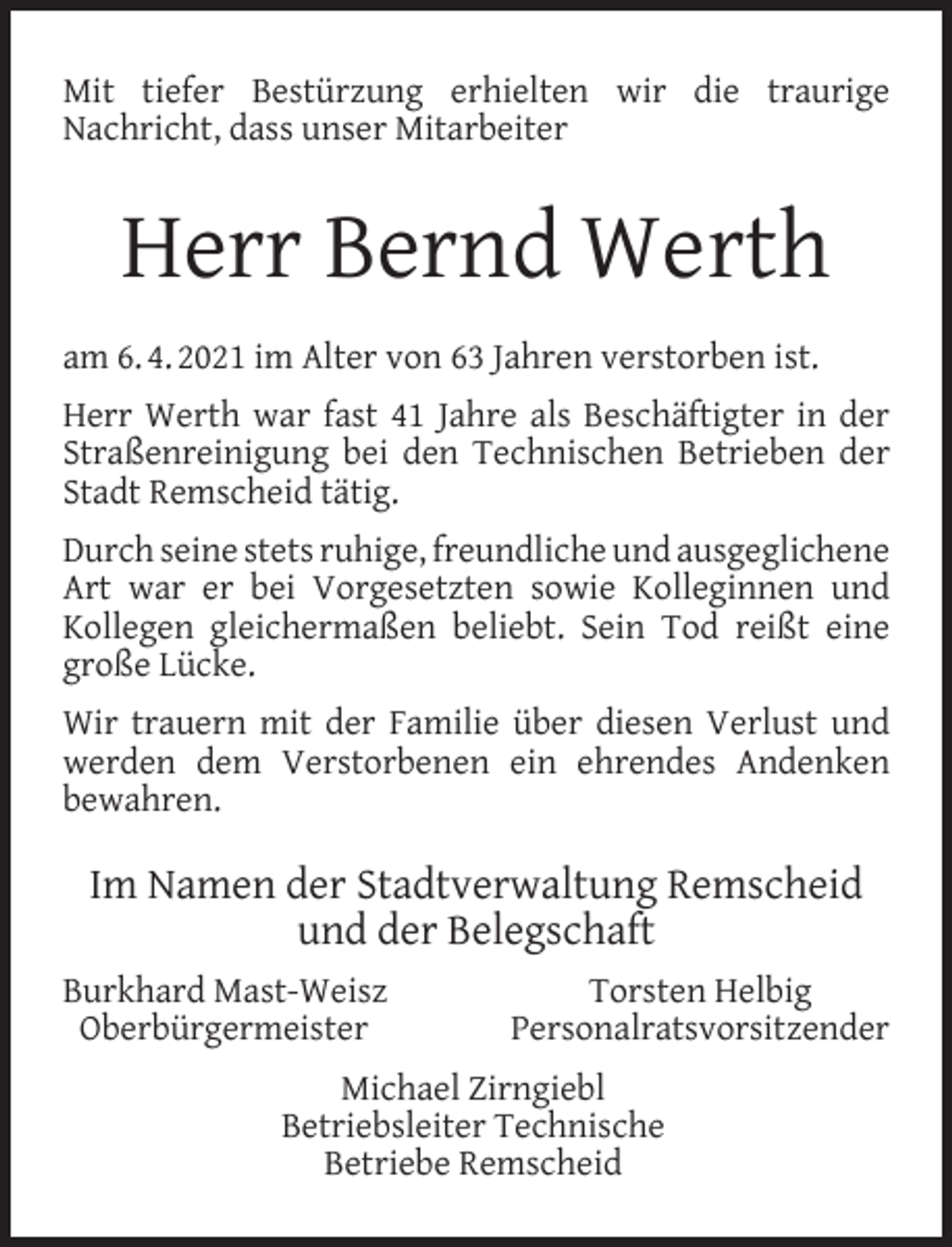 <p>Mit tiefer Bestürzung erhielten wir die traurige<br />Nachricht, dass unser Mitarbeiter</p><p>Herr Bernd Werth<br />am 6. 4. 2021 im Alter von 63 Jahren verstorben ist.<br />Herr Werth war fast 41 Jahre als Beschäftigter in der<br />Straßenreinigung bei den Technischen Betrieben der<br />Stadt Remscheid tätig.<br />Durch seine stets ruhige, freundliche und ausgeglichene<br />Art war er bei Vorgesetzten sowie Kolleginnen und<br />Kollegen gleichermaßen beliebt. Sein Tod reißt eine<br />große Lücke.<br />Wir trauern mit der Familie über diesen Verlust und<br />werden dem Verstorbenen ein ehrendes Andenken<br />bewahren.</p><p>Im Namen der Stadtverwaltung Remscheid<br />und der Belegschaft<br />Burkhard Mast-Weisz<br />Oberbürgermeister</p><p>Torsten Helbig<br />Personalratsvorsitzender</p><p>Michael Zirngiebl<br />Betriebsleiter Technische<br />Betriebe Remscheid</p>