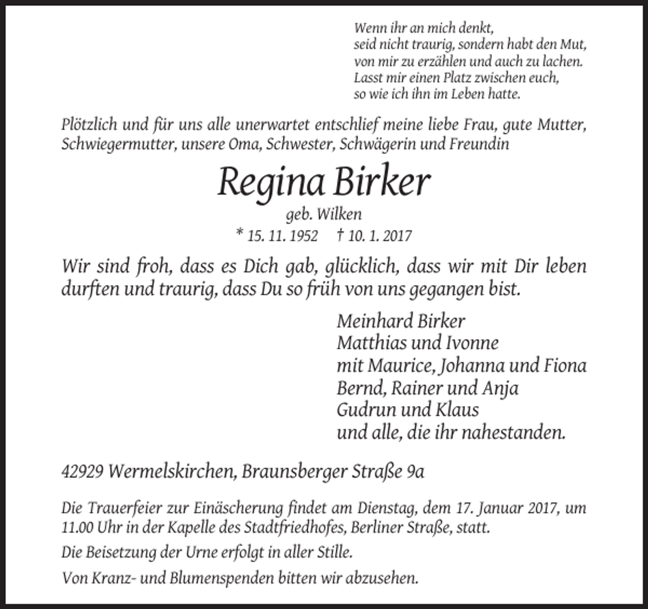 <p>Wenn ihr an mich denkt,<br />seid nicht traurig, sondern habt den Mut,<br />von mir zu erzählen und auch zu lachen.<br />Lasst mir einen Platz zwischen euch,<br />so wie ich ihn im Leben hatte.</p><p>Plötzlich und für uns alle unerwartet entschlief meine liebe Frau, gute Mutter,<br />Schwiegermutter, unsere Oma, Schwester, Schwägerin und Freundin</p><p>Regina Birker<br />geb. Wilken<br />* 15. 11. 1952 † 10. 1. 2017</p><p>Wir sind froh, dass es Dich gab, glücklich, dass wir mit Dir leben<br />durften und traurig, dass Du so früh von uns gegangen bist.<br />Meinhard Birker<br />Matthias und Ivonne<br />mit Maurice, Johanna und Fiona<br />Bernd, Rainer und Anja<br />Gudrun und Klaus<br />und alle, die ihr nahestanden.<br />42929 Wermelskirchen, Braunsberger Straße 9a<br />Die Trauerfeier zur Einäscherung findet am Dienstag, dem 17. Januar 2017, um<br />11.00 Uhr in der Kapelle des Stadtfriedhofes, Berliner Straße, statt.<br />Die Beisetzung der Urne erfolgt in aller Stille.<br />Von Kranz- und Blumenspenden bitten wir abzusehen.</p>