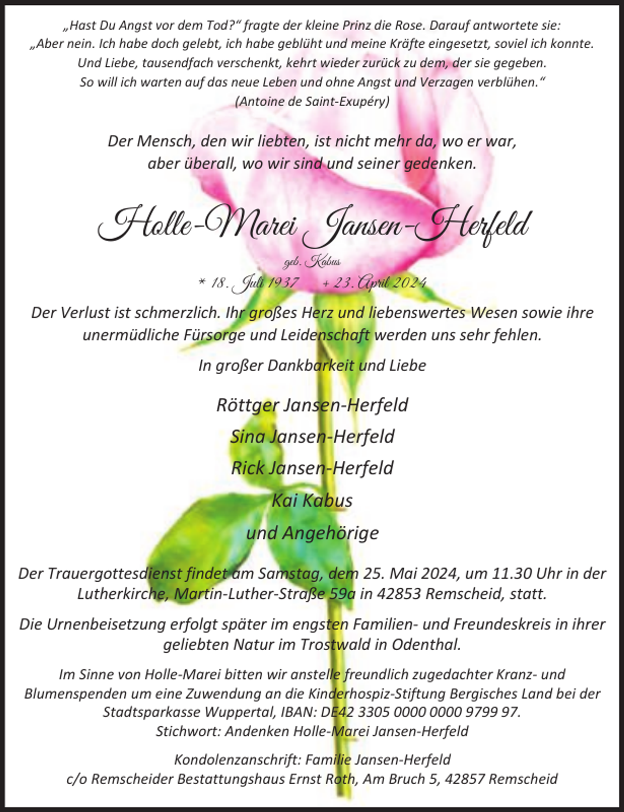 <p>„Hast Du Angst vor dem Tod?“ fragte der kleine Prinz die Rose. Darauf antwortete sie:<br />„Aber nein. Ich habe doch gelebt, ich habe geblüht und meine Kräfte eingesetzt, soviel ich konnte.<br />Und Liebe, tausendfach verschenkt, kehrt wieder zurück zu dem, der sie gegeben.<br />So will ich warten auf das neue Leben und ohne Angst und Verzagen verblühen.“<br />(Antoine de Saint-Exupéry)</p><p>Der Mensch, den wir liebten, ist nicht mehr da, wo er war,<br />aber überall, wo wir sind und seiner gedenken.</p><p>Holle-Marei Jansen-Herfeld<br />geb. Kabus</p><p>* 18. Juli 1937</p><p>+ 23. April 2024</p><p>Der Verlust ist schmerzlich. Ihr großes Herz und liebenswertes Wesen sowie ihre<br />unermüdliche Fürsorge und Leidenschaft werden uns sehr fehlen.<br />In großer Dankbarkeit und Liebe</p><p>Röttger Jansen-Herfeld<br />Sina Jansen-Herfeld<br />Rick Jansen-Herfeld<br />Kai Kabus<br />und Angehörige<br />Der Trauergottesdienst findet am Samstag, dem 25. Mai 2024, um 11.30 Uhr in der<br />Lutherkirche, Martin-Luther-Straße 59a in 42853 Remscheid, statt.<br />Die Urnenbeisetzung erfolgt später im engsten Familien- und Freundeskreis in ihrer<br />geliebten Natur im Trostwald in Odenthal.<br />Im Sinne von Holle-Marei bitten wir anstelle freundlich zugedachter Kranz- und<br />Blumenspenden um eine Zuwendung an die Kinderhospiz-Stiftung Bergisches Land bei der<br />Stadtsparkasse Wuppertal, IBAN: DE42 3305 9797.<br />Stichwort: Andenken Holle-Marei Jansen-Herfeld<br />Kondolenzanschrift: Familie Jansen-Herfeld<br />c/o Remscheider Bestattungshaus Ernst Roth, Am Bruch 5, 42857 Remscheid</p>