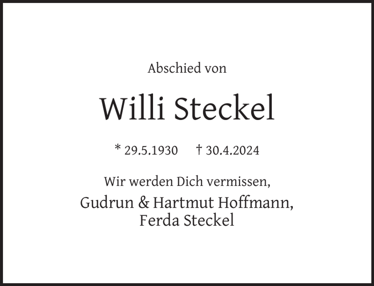 <p>Abschied von</p><p>Willi Steckel<br />* 29.5.1930</p><p>† 30.4.2024</p><p>Wir werden Dich vermissen,</p><p>Gudrun &amp; Hartmut Hoffmann,<br />Ferda Steckel</p>