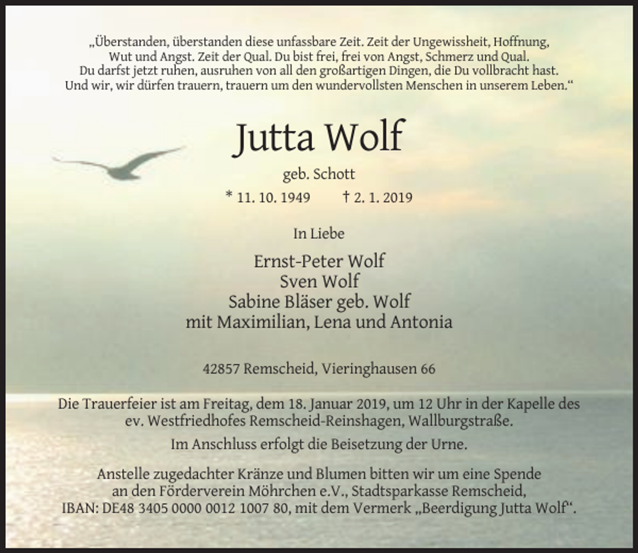 <p>„Überstanden, überstanden diese unfassbare Zeit. Zeit der Ungewissheit, Hoffnung,<br />Wut und Angst. Zeit der Qual. Du bist frei, frei von Angst, Schmerz und Qual.<br />Du darfst jetzt ruhen, ausruhen von all den großartigen Dingen, die Du vollbracht hast.<br />Und wir, wir dürfen trauern, trauern um den wundervollsten Menschen in unserem Leben.“</p><p>Jutta Wolf<br />geb. Schott<br />* 11. 10. 1949<br />† 2. 1. 2019<br />In Liebe</p><p>Ernst-Peter Wolf<br />Sven Wolf<br />Sabine Bläser geb. Wolf<br />mit Maximilian, Lena und Antonia<br />42857 Remscheid, Vieringhausen 66<br />Die Trauerfeier ist am Freitag, dem 18. Januar 2019, um 12 Uhr in der Kapelle des<br />ev. Westfriedhofes Remscheid-Reinshagen, Wallburgstraße.<br />Im Anschluss erfolgt die Beisetzung der Urne.<br />Anstelle zugedachter Kränze und Blumen bitten wir um eine Spende<br />an den Förderverein Möhrchen e.V., Stadtsparkasse Remscheid,<br />IBAN: DE48 3405 0012 1007 80, mit dem Vermerk „Beerdigung Jutta Wolf“.</p>