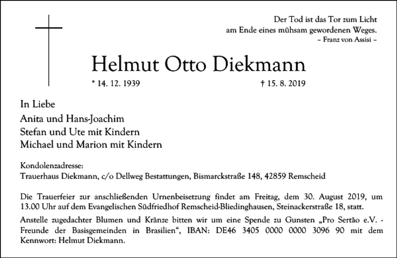 <p>Der Tod ist das Tor zum Licht<br />am Ende eines mühsam gewordenen Weges.<br />– Franz von Assisi –</p><p>Helmut Otto Diekmann<br />* 14. 12. 1939</p><p>† 15. 8. 2019</p><p>In Liebe<br />Anita und Hans-Joachim<br />Stefan und Ute mit Kindern<br />Michael und Marion mit Kindern<br />Kondolenzadresse:<br />Trauerhaus Diekmann, c/o Dellweg Bestattungen, Bismarckstraße 148, 42859 Remscheid<br />Die Trauerfeier zur anschließenden Urnenbeisetzung findet am Freitag, dem 30. August 2019, um<br />13.00 Uhr auf dem Evangelischen Südfriedhof Remscheid-Bliedinghausen, Steinackerstraße 18, statt.<br />Anstelle zugedachter Blumen und Kränze bitten wir um eine Spende zu Gunsten „Pro Sertão e.V. Freunde der Basisgemeinden in Brasilien“, IBAN: DE46 3405 3096 90 mit dem<br />Kennwort: Helmut Diekmann.</p>