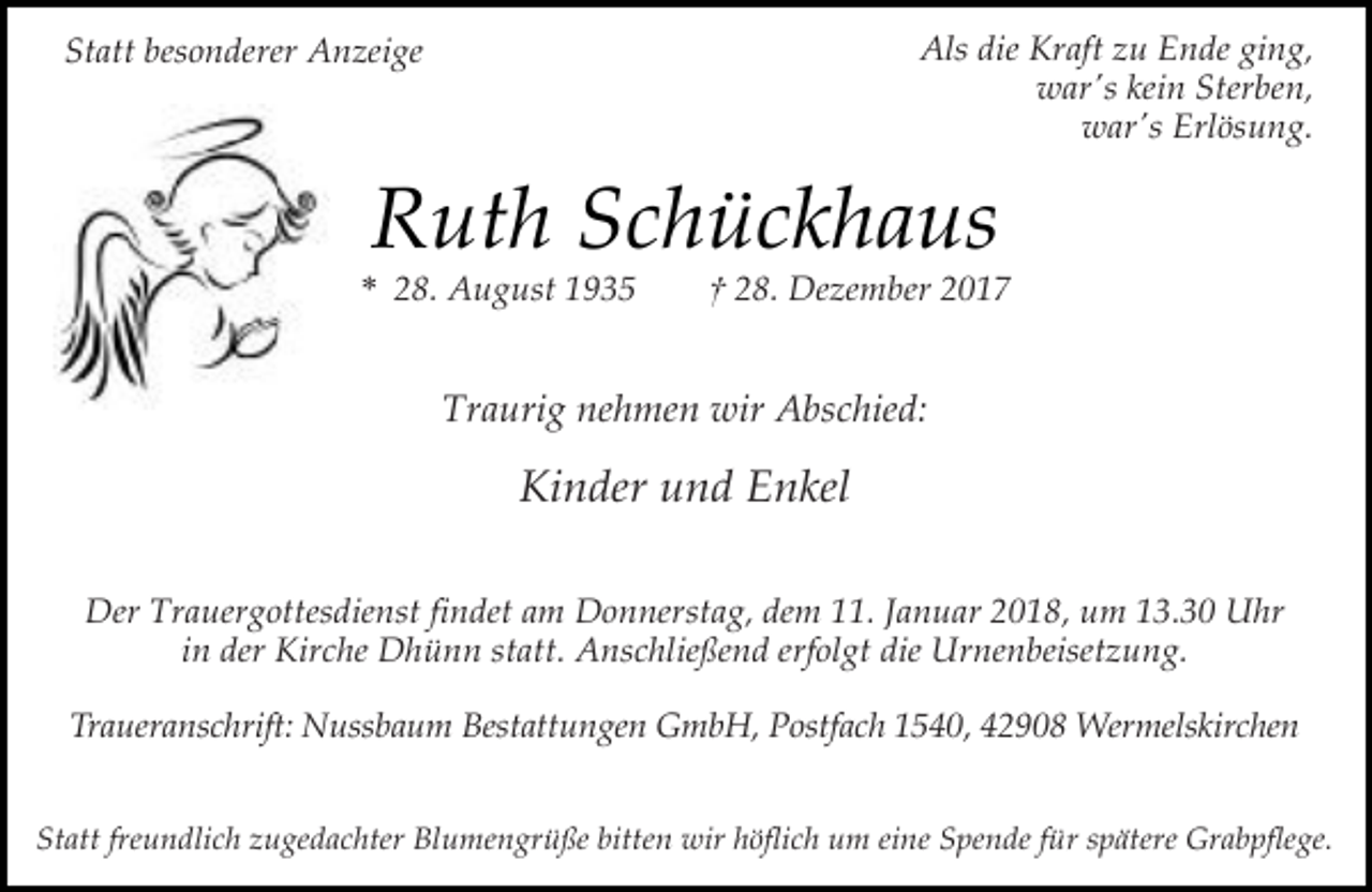 <p>Als die Kraft zu Ende ging,<br />war's kein Sterben,<br />war's Erlösung.</p><p>Statt besonderer Anzeige</p><p>Ruth Schückhaus</p><p>* 28. August 1935</p><p>† 28. Dezember 2017</p><p>Traurig nehmen wir Abschied:</p><p>Kinder und Enkel<br />Der Trauergottesdienst findet am Donnerstag, dem 11. Januar 2018, um 13.30 Uhr<br />in der Kirche Dhünn statt. Anschließend erfolgt die Urnenbeisetzung.<br />Traueranschrift: Nussbaum Bestattungen GmbH, Postfach 1540, 42908 Wermelskirchen<br />Statt freundlich zugedachter Blumengrüße bitten wir höflich um eine Spende für spätere Grabpflege.</p>