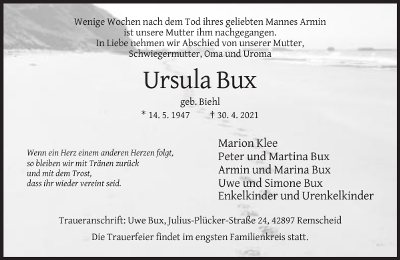 <p>Wenige Wochen nach dem Tod ihres geliebten Mannes Armin<br />ist unsere Mutter ihm nachgegangen.<br />In Liebe nehmen wir Abschied von unserer Mutter,<br />Schwiegermutter, Oma und Uroma</p><p>Ursula Bux<br />geb. Biehl<br />* 14. 5. 1947<br />† 30. 4. 2021</p><p>Wenn ein Herz einem anderen Herzen folgt,<br />so bleiben wir mit Tränen zurück<br />und mit dem Trost,<br />dass ihr wieder vereint seid.</p><p>Marion Klee<br />Peter und Martina Bux<br />Armin und Marina Bux<br />Uwe und Simone Bux<br />Enkelkinder und Urenkelkinder</p><p>Traueranschrift: Uwe Bux, Julius-Plücker-Straße 24, 42897 Remscheid<br />Die Trauerfeier findet im engsten Familienkreis statt.</p>