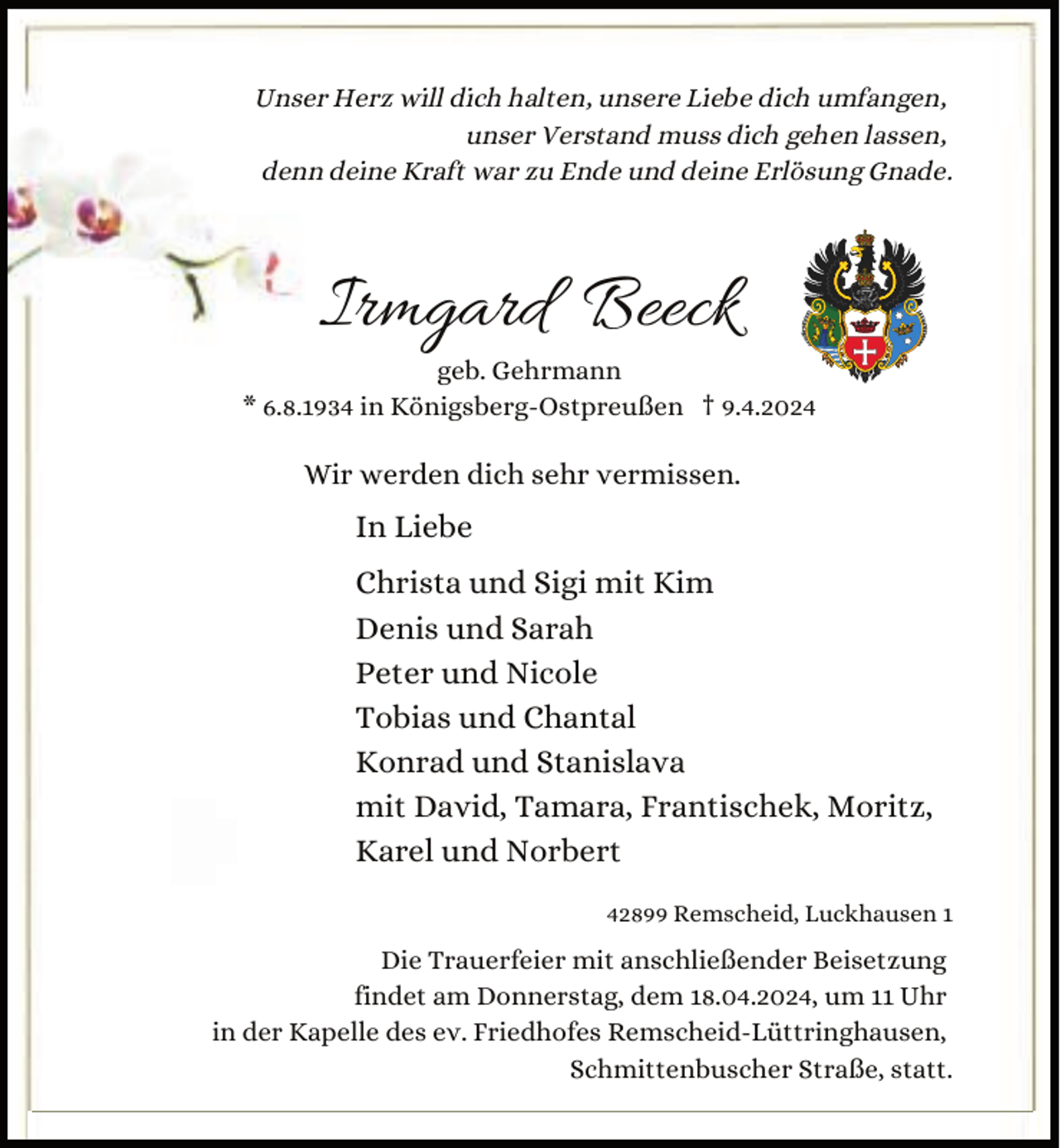 <p>Unser Herz will dich halten, unsere Liebe dich umfangen,<br />unser Verstand muss dich gehen lassen,<br />denn deine Kraft war zu Ende und deine Erlösung Gnade.</p><p>Irmgard Beeck<br />geb. Gehrmann<br />* 6.8.1934 in Königsberg-Ostpreußen † 9.4.2024</p><p>Wir werden dich sehr vermissen.</p><p>In Liebe<br />Christa und Sigi mit Kim<br />Denis und Sarah<br />Peter und Nicole<br />Tobias und Chantal<br />Konrad und Stanislava<br />mit David, Tamara, Frantischek, Moritz,<br />Karel und Norbert<br />42899 Remscheid, Luckhausen 1</p><p>Die Trauerfeier mit anschließender Beisetzung<br />findet am Donnerstag, dem 18.04.2024, um 11 Uhr<br />in der Kapelle des ev. Friedhofes Remscheid-Lüttringhausen,<br />Schmittenbuscher Straße, statt.</p>