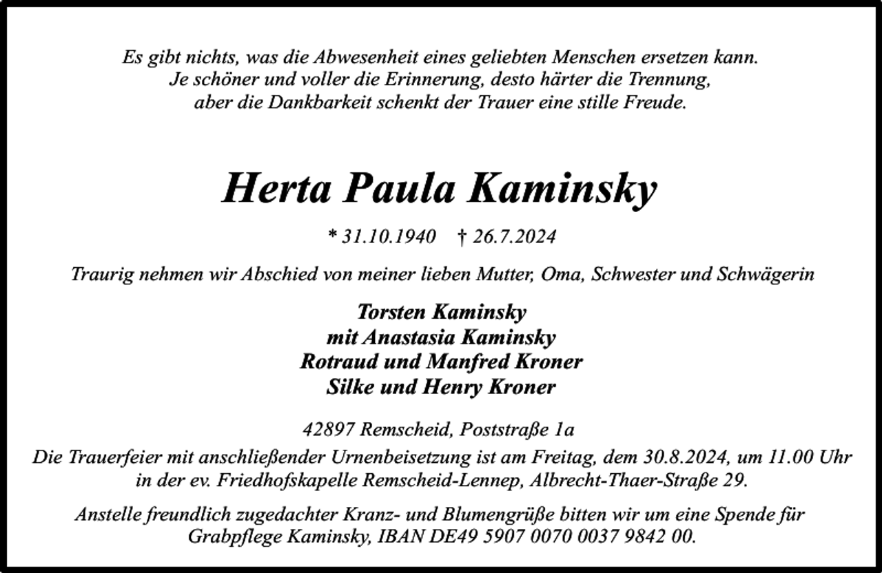 <p>Es gibt nichts, was die Abwesenheit eines geliebten Menschen ersetzen kann.<br />Je schöner und voller die Erinnerung, desto härter die Trennung,<br />aber die Dankbarkeit schenkt der Trauer eine stille Freude.</p><p>Herta Paula Kaminsky<br />* 31.10.1940</p><p>† 26.7.2024</p><p>Traurig nehmen wir Abschied von meiner lieben Mutter, Oma, Schwester und Schwägerin</p><p>Torsten Kaminsky<br />mit Anastasia Kaminsky<br />Rotraud und Manfred Kroner<br />Silke und Henry Kroner<br />42897 Remscheid, Poststraße 1a<br />Die Trauerfeier mit anschließender Urnenbeisetzung ist am Freitag, dem 30.8.2024, um 11.00 Uhr<br />in der ev. Friedhofskapelle Remscheid-Lennep, Albrecht-Thaer-Straße 29.<br />Anstelle freundlich zugedachter Kranz- und Blumengrüße bitten wir um eine Spende für<br />Grabpflege Kaminsky, IBAN DE49 5907 007037 9842 00.</p>