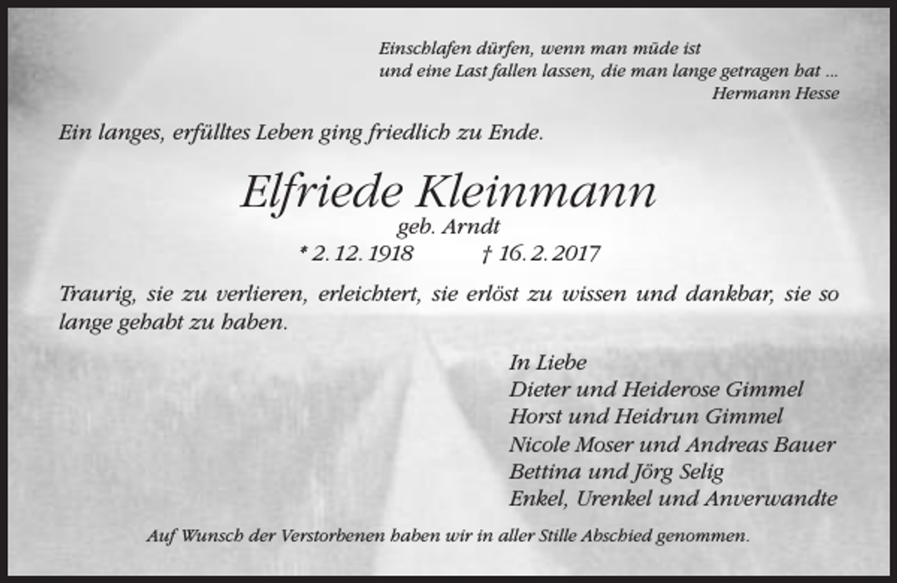 <p>Einschlafen dürfen, wenn man müde ist<br />und eine Last fallen lassen, die man lange getragen hat ...<br />Hermann Hesse</p><p>Ein langes, erfülltes Leben ging friedlich zu Ende.</p><p>Elfriede Kleinmann<br />geb. Arndt<br />* 2. 12. 1918<br />† 16. 2. 2017</p><p>Traurig, sie zu verlieren, erleichtert, sie erlöst zu wissen und dankbar, sie so<br />lange gehabt zu haben.<br />In Liebe<br />Dieter und Heiderose Gimmel<br />Horst und Heidrun Gimmel<br />Nicole Moser und Andreas Bauer<br />Bettina und Jörg Selig<br />Enkel, Urenkel und Anverwandte<br />Auf Wunsch der Verstorbenen haben wir in aller Stille Abschied genommen.</p>